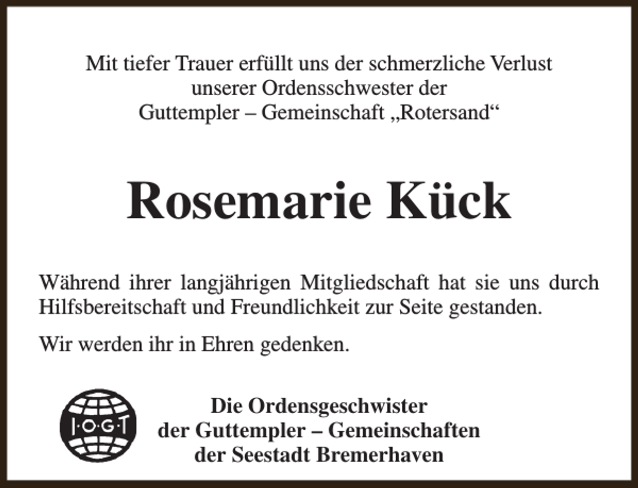 <p>Mit tiefer Trauer erfüllt uns der schmerzliche Verlust<br />unserer Ordensschwester der<br />Guttempler – Gemeinschaft „Rotersand“</p><p>Rosemarie Kück<br />Während ihrer langjährigen Mitgliedschaft hat sie uns durch<br />Hilfsbereitschaft und Freundlichkeit zur Seite gestanden.<br />Wir werden ihr in Ehren gedenken.<br />Die Ordensgeschwister<br />der Guttempler – Gemeinschaften<br />der Seestadt Bremerhaven</p>