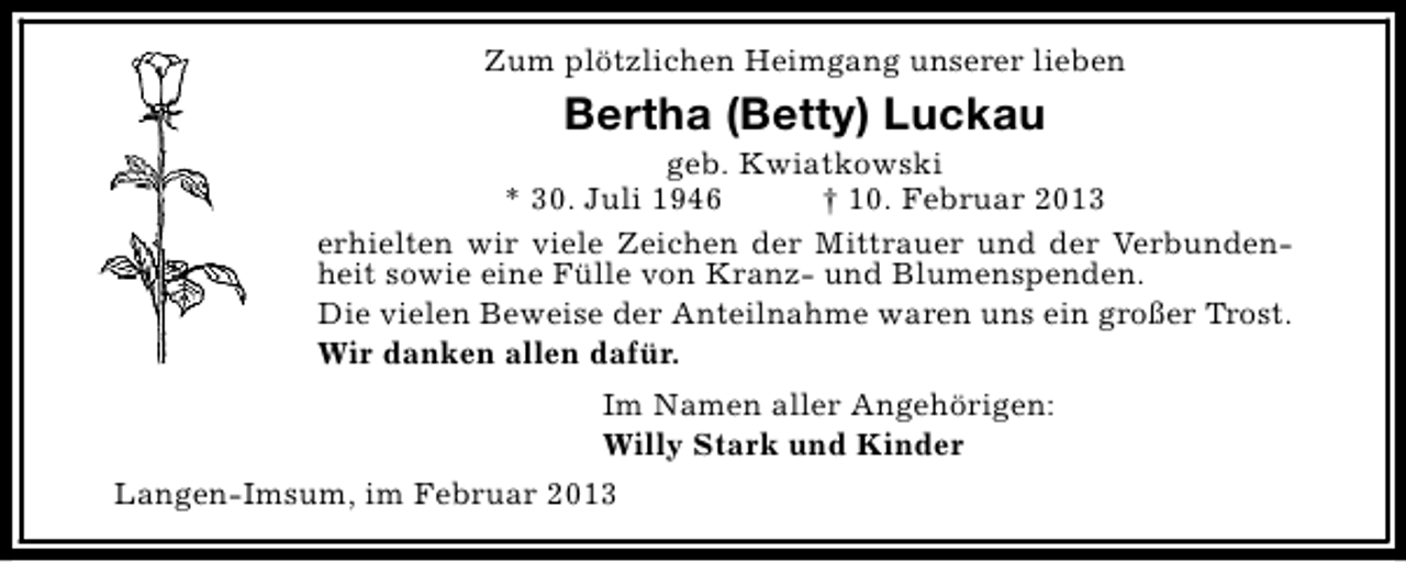 <p>Zum plötzlichen Heimgang unserer lieben</p><p>Bertha (Betty) Luckau</p><p>geb. Kwiatkowski<br />* 30. Juli 1946<br />† 10. Februar 2013<br />erhielten wir viele Zeichen der Mittrauer und der Verbundenheit sowie eine Fülle von Kranz- und Blumenspenden.<br />Die vielen Beweise der Anteilnahme waren uns ein großer Trost.<br />Wir danken allen dafür.<br />Im Namen aller Angehörigen:<br />Willy Stark und Kinder<br />Langen-Imsum, im Februar 2013</p>