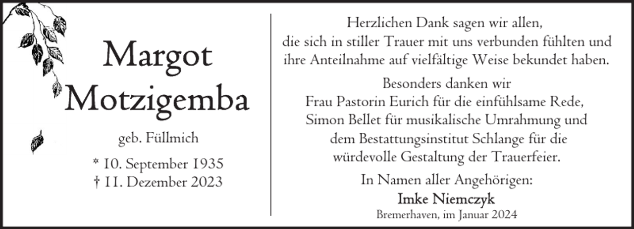 <p>geb. Füllmich<br />* 10. September 1935<br />† 11. Dezember 2023</p><p>Herzlichen Dank sagen wir allen,<br />die sich in stiller Trauer mit uns verbunden fühlten und<br />ihre Anteilnahme auf vielfältige Weise bekundet haben.<br />Besonders danken wir<br />Frau Pastorin Eurich für die einfühlsame Rede,<br />Simon Bellet für musikalische Umrahmung und<br />dem Bestattungsinstitut Schlange für die<br />würdevolle Gestaltung der Trauerfeier.<br />In Namen aller Angehörigen:<br />Bremerhaven, im Januar 2024</p>