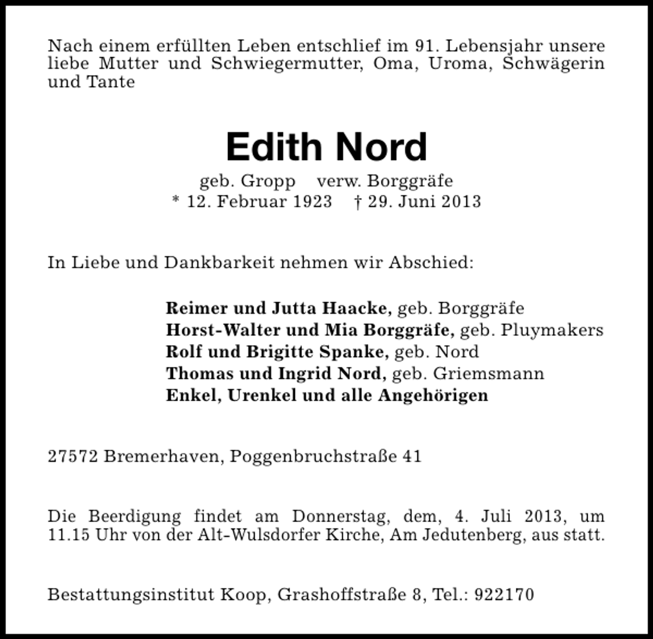 <p>Nach einem erfüllten Leben entschlief im 91. Lebensjahr unsere<br />liebe Mutter und Schwiegermutter, Oma, Uroma, Schwägerin<br />und Tante</p><p>Edith Nord</p><p>geb. Gropp verw. Borggräfe<br />* 12. Februar 1923 † 29. Juni 2013<br />In Liebe und Dankbarkeit nehmen wir Abschied:<br />Reimer und Jutta Haacke, geb. Borggräfe<br />Horst-Walter und Mia Borggräfe, geb. Pluymakers<br />Rolf und Brigitte Spanke, geb. Nord<br />Thomas und Ingrid Nord, geb. Griemsmann<br />Enkel, Urenkel und alle Angehörigen<br />27572 Bremerhaven, Poggenbruchstraße 41<br />Die Beerdigung findet am Donnerstag, dem, 4. Juli 2013, um<br />11.15 Uhr von der Alt-Wulsdorfer Kirche, Am Jedutenberg, aus statt.<br />Bestattungsinstitut Koop, Grashoffstraße 8, Tel.: 922170</p>