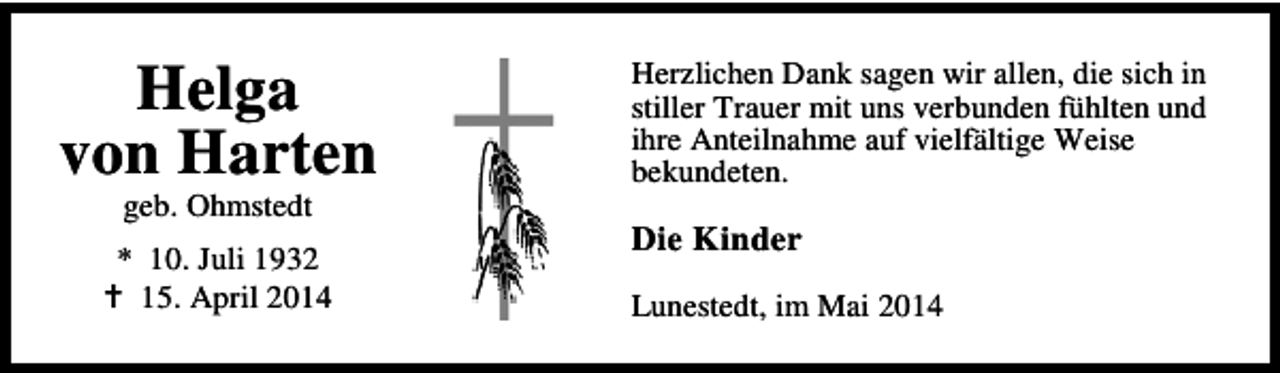 <p>Helga<br />von Harten<br />geb. Ohmstedt</p><p>* 10. Juli 1932<br />15. April 2014</p><p>Herzlichen Dank sagen wir allen, die sich in<br />stiller Trauer mit uns verbunden fühlten und<br />ihre Anteilnahme auf vielfältige Weise<br />bekundeten.</p><p>Die Kinder<br />Lunestedt, im Mai 2014</p>