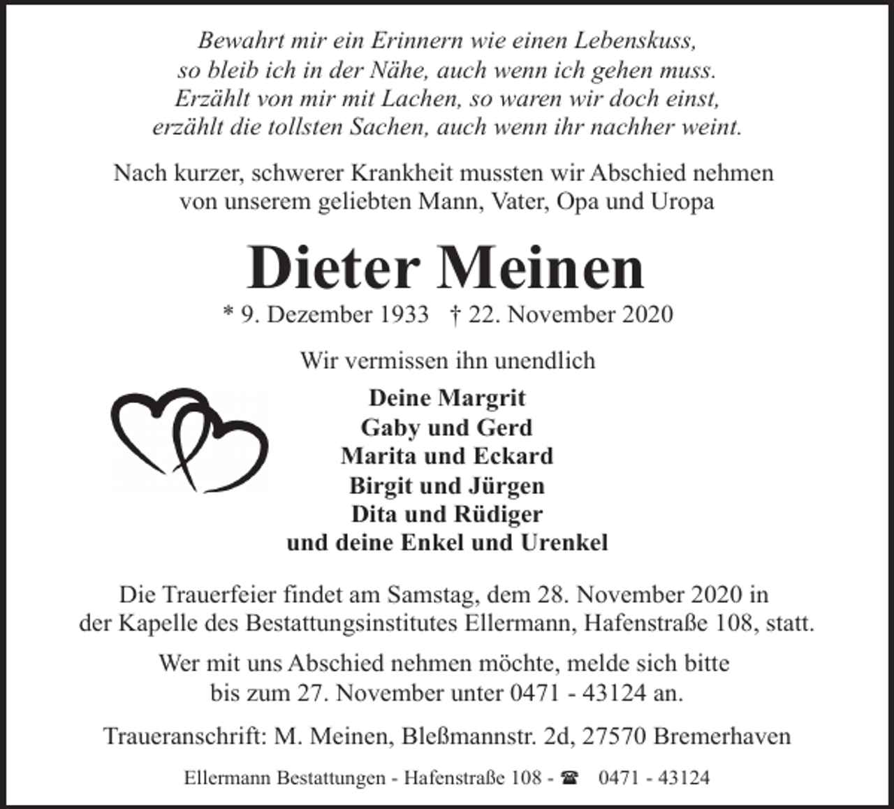 <p>Bewahrt mir ein Erinnern wie einen Lebenskuss,<br />so bleib ich in der Nähe, auch wenn ich gehen muss.<br />Erzählt von mir mit Lachen, so waren wir doch einst,<br />erzählt die tollsten Sachen, auch wenn ihr nachher weint.<br />Nach kurzer, schwerer Krankheit mussten wir Abschied nehmen<br />von unserem geliebten Mann, Vater, Opa und Uropa</p><p>Dieter Meinen</p><p>* 9. Dezember 1933 † 22. November 2020<br />Wir vermissen ihn unendlich<br />Deine Margrit<br />Gaby und Gerd<br />Marita und Eckard<br />Birgit und Jürgen<br />Dita und Rüdiger<br />und deine Enkel und Urenkel<br />Die Trauerfeier findet am Samstag, dem 28. November 2020 in<br />der Kapelle des Bestattungsinstitutes Ellermann, Hafenstraße 108, statt.<br />Wer mit uns Abschied nehmen möchte, melde sich bitte<br />bis zum 27. November unter 0471 - 43124 an.<br />Traueranschrift: M. Meinen, Bleßmannstr. 2d, 27570 Bremerhaven<br />Ellermann Bestattungen - Hafenstraße 108 - ( 0471 - 43124</p>