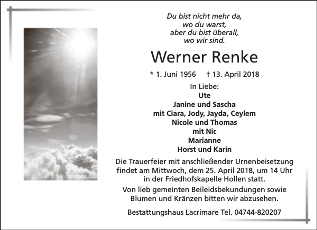 <p>Du bist nicht mehr da,<br />wo du warst,<br />aber du bist überall,<br />wo wir sind.</p><p>Werner Renke<br />* 1. Juni 1956</p><p>† 13. April 2018</p><p>In Liebe:<br />Ute<br />Janine und Sascha<br />mit Ciara, Jody, Jayda, Ceylem<br />Nicole und Thomas<br />mit Nic<br />Marianne<br />Horst und Karin<br />Die Trauerfeier mit anschließender Urnenbeisetzung<br />findet am Mittwoch, dem 25. April 2018, um 14 Uhr<br />in der Friedhofskapelle Hollen statt.<br />Von lieb gemeinten Beileidsbekundungen sowie<br />Blumen und Kränzen bitten wir abzusehen.<br />Bestattungshaus Lacrimare Tel. 04744-820207</p>