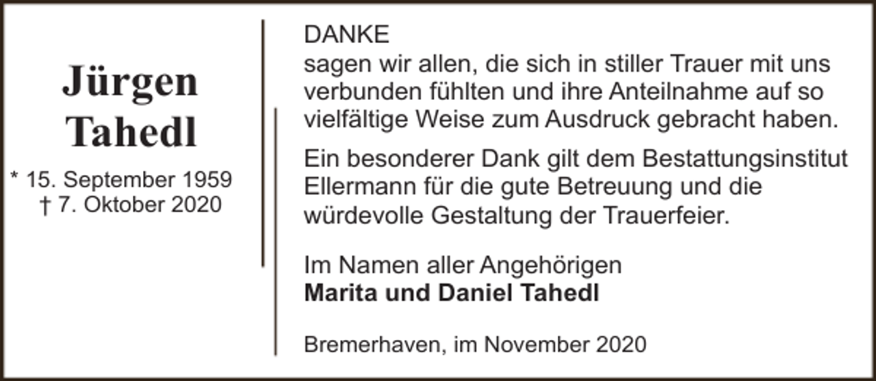 <p>Jürgen<br />Tahedl<br />* 15. September 1959<br />† 7. Oktober 2020</p><p>DANKE<br />sagen wir allen, die sich in stiller Trauer mit uns<br />verbunden fühlten und ihre Anteilnahme auf so<br />vielfältige Weise zum Ausdruck gebracht haben.<br />Ein besonderer Dank gilt dem Bestattungsinstitut<br />Ellermann für die gute Betreuung und die<br />würdevolle Gestaltung der Trauerfeier.<br />Im Namen aller Angehörigen<br />Marita und Daniel Tahedl<br />Bremerhaven, im November 2020</p>