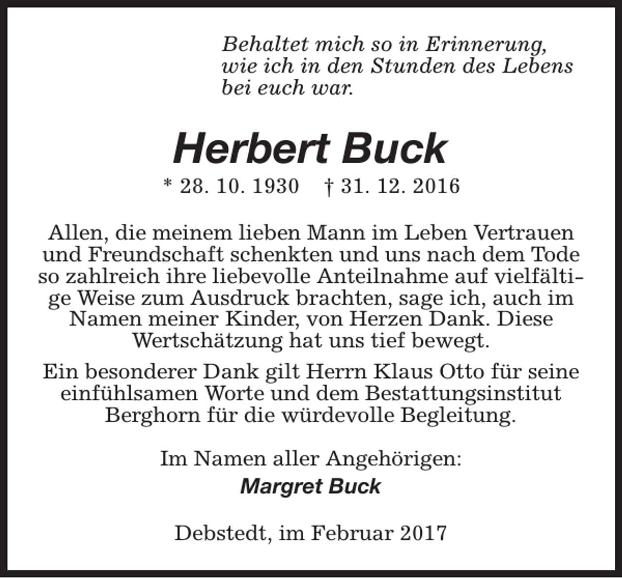 <p>Behaltet mich so in Erinnerung,<br />wie ich in den Stunden des Lebens<br />bei euch war.</p><p>Herbert Buck</p><p>* 28. 10. 1930</p><p>† 31. 12. 2016</p><p>Allen, die meinem lieben Mann im Leben Vertrauen<br />und Freundschaft schenkten und uns nach dem Tode<br />so zahlreich ihre liebevolle Anteilnahme auf vielfältige Weise zum Ausdruck brachten, sage ich, auch im<br />Namen meiner Kinder, von Herzen Dank. Diese<br />Wertschätzung hat uns tief bewegt.<br />Ein besonderer Dank gilt Herrn Klaus Otto für seine<br />einfühlsamen Worte und dem Bestattungsinstitut<br />Berghorn für die würdevolle Begleitung.<br />Im Namen aller Angehörigen:<br />Margret Buck<br />Debstedt, im Februar 2017</p>
