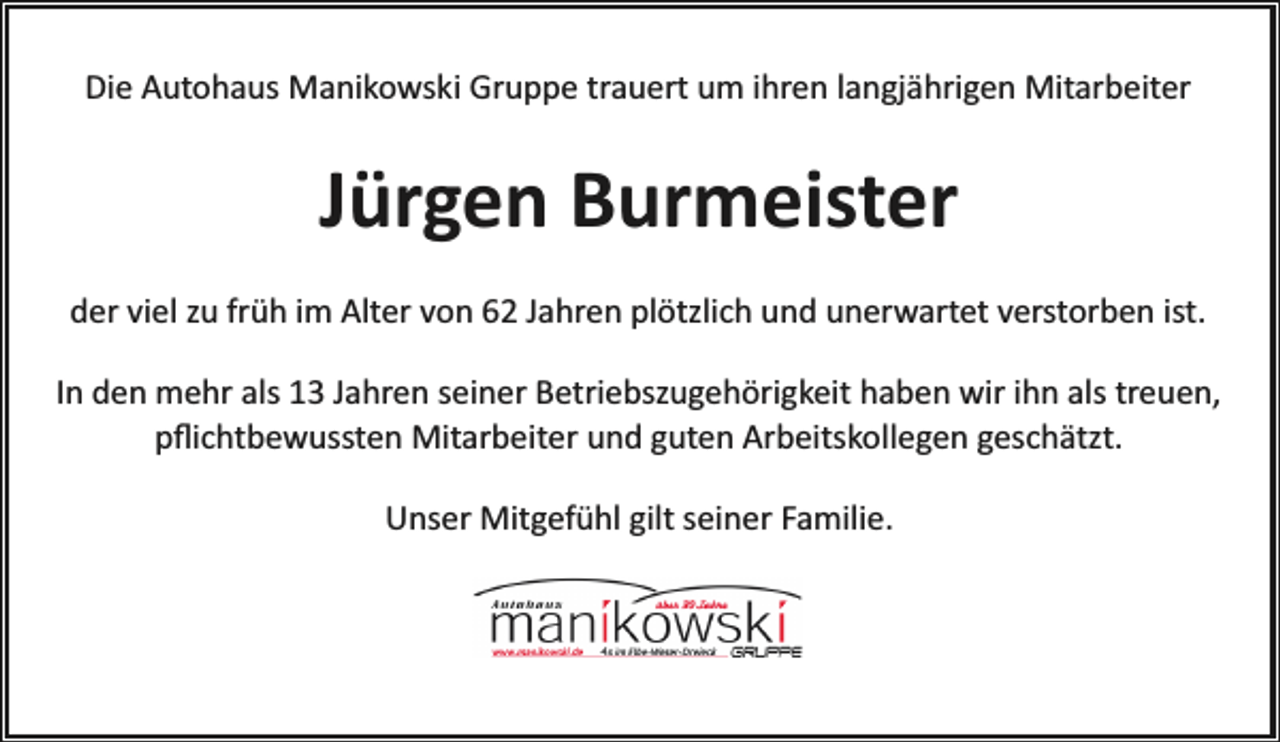 <p>Die Autohaus Manikowski Gruppe trauert um ihren langjährigen Mitarbeiter</p><p>Jürgen Burmeister<br />der viel zu früh im Alter von 62 Jahren plötzlich und unerwartet verstorben ist.<br />In den mehr als 13 Jahren seiner Betriebszugehörigkeit haben wir ihn als treuen,<br />pﬂichtbewussten Mitarbeiter und guten Arbeitskollegen geschätzt.<br />Unser Mitgefühl gilt seiner Familie.</p>