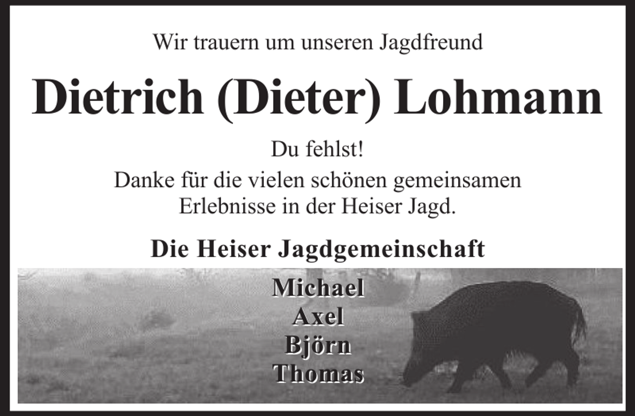 <p>Wir trauern um unseren Jagdfreund</p><p>Dietrich (Dieter) Lohmann<br />Du fehlst!<br />Danke für die vielen schönen gemeinsamen<br />Erlebnisse in der Heiser Jagd.</p><p>Die Heiser Jagdgemeinschaft<br />Michael<br />Axel<br />Björn<br />Thomas</p>