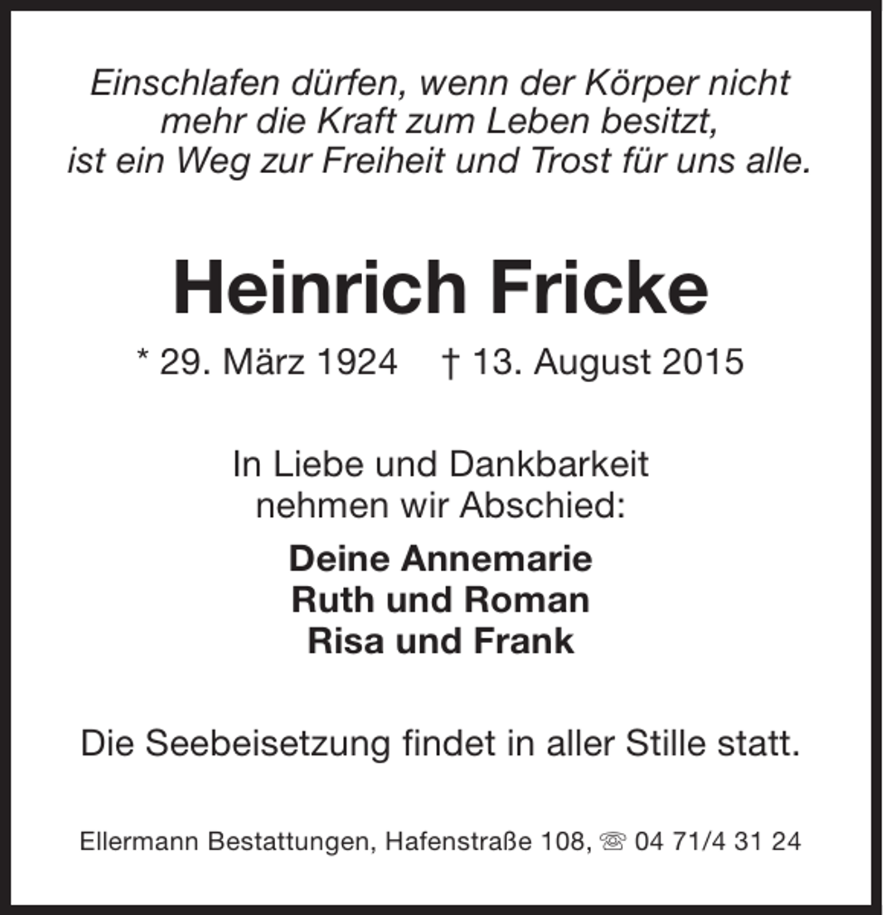 <p>Einschlafen dürfen, wenn der Körper nicht<br />mehr die Kraft zum Leben besitzt,<br />ist ein Weg zur Freiheit und Trost für uns alle.</p><p>Heinrich Fricke</p><p>* 29. März 1924</p><p>† 13. August 2015</p><p>In Liebe und Dankbarkeit<br />nehmen wir Abschied:<br />Deine Annemarie<br />Ruth und Roman<br />Risa und Frank<br />Die Seebeisetzung findet in aller Stille statt.<br />Ellermann Bestattungen, Hafenstraße 108, s 04 71/4 31 24</p>