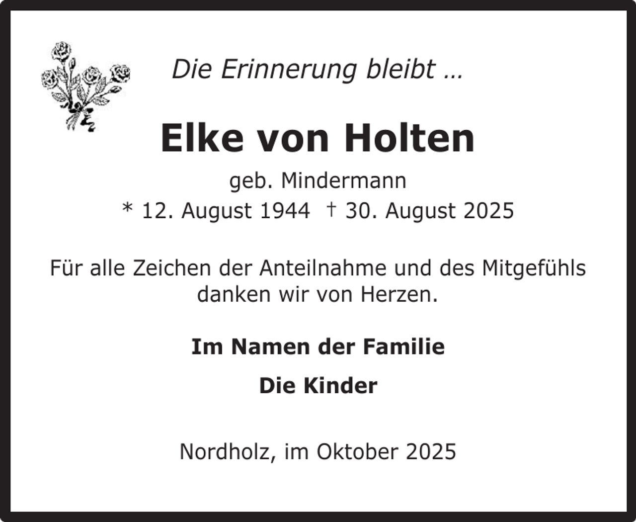 <p>Die Erinnerung bleibt …</p><p>Elke von Holten<br />geb. Mindermann<br />* 12. August 1944 † 30. August 2025<br />Für alle Zeichen der Anteilnahme und des Mitgefühls<br />danken wir von Herzen.<br />Im Namen der Familie<br />Die Kinder<br />Nordholz, im Oktober 2025</p>