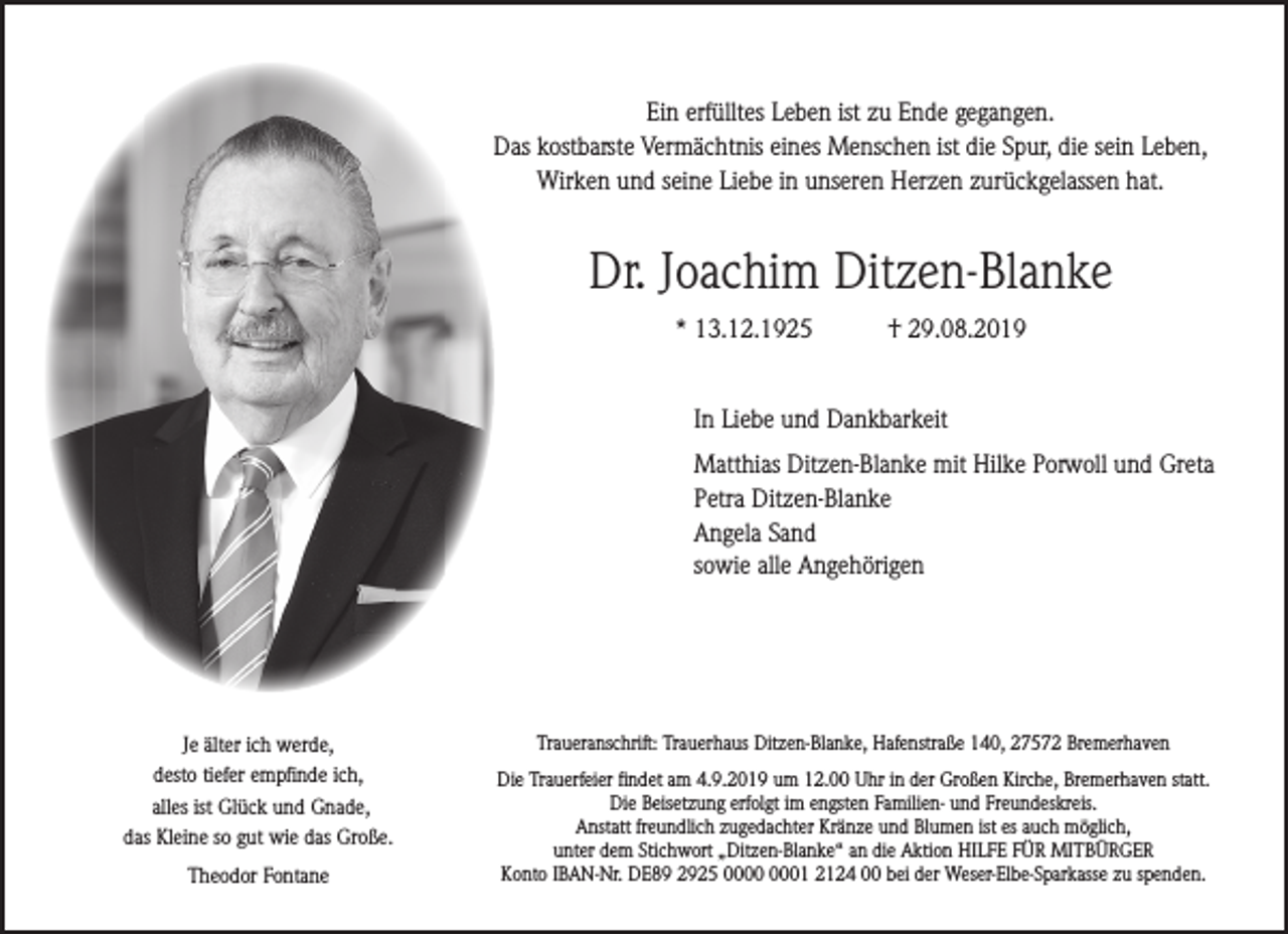 <p>Ein erfülltes Leben ist zu Ende gegangen.<br />Das kostbarste Vermächtnis eines Menschen ist die Spur, die sein Leben,<br />Wirken und seine Liebe in unseren Herzen zurückgelassen hat.</p><p>Dr. Joachim Ditzen-Blanke<br />* 13.12.1925</p><p>† 29.08.2019</p><p>In Liebe und Dankbarkeit<br />Matthias Ditzen-Blanke mit Hilke Porwoll und Greta<br />Petra Ditzen-Blanke<br />Angela Sand<br />sowie alle Angehörigen</p><p>Je älter ich werde,<br />desto tiefer empfinde ich,<br />alles ist Glück und Gnade,<br />das Kleine so gut wie das Große.<br />Theodor Fontane</p><p>Traueranschrift: Trauerhaus Ditzen-Blanke, Hafenstraße 140, 27572 Bremerhaven<br />Die Trauerfeier findet am 4.9.2019 um 12.00 Uhr in der Großen Kirche, Bremerhaven statt.<br />Die Beisetzung erfolgt im engsten Familien- und Freundeskreis.<br />Anstatt freundlich zugedachter Kränze und Blumen ist es auch möglich,<br />unter dem Stichwort „Ditzen-Blanke“ an die Aktion HILFE FÜR MITBÜRGER<br />Konto IBAN-Nr. DE89 2925 01 2124 00 bei der Weser-Elbe-Sparkasse zu spenden.</p>