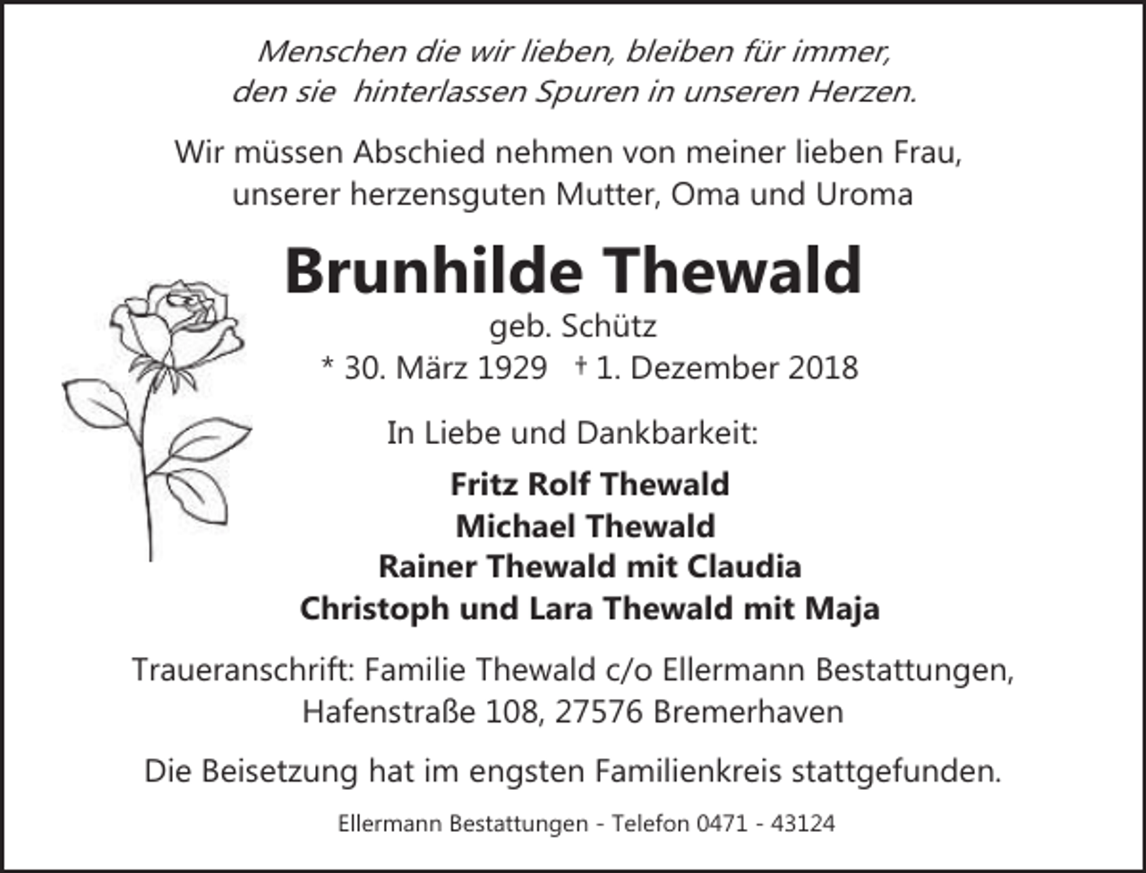 <p>Menschen die wir lieben, bleiben für immer,<br />den sie hinterlassen Spuren in unseren Herzen.<br />Wir müssen Abschied nehmen von meiner lieben Frau,<br />unserer herzensguten Mutter, Oma und Uroma</p><p>Brunhilde Thewald<br />geb. Schütz<br />* 30. März 1929 † 1. Dezember 2018<br />In Liebe und Dankbarkeit:</p><p>Fritz Rolf Thewald<br />Michael Thewald<br />Rainer Thewald mit Claudia<br />Christoph und Lara Thewald mit Maja<br />Traueranschrift: Familie Thewald c/o Ellermann Bestattungen,<br />Hafenstraße 108, 27576 Bremerhaven<br />Die Beisetzung hat im engsten Familienkreis stattgefunden.<br />Ellermann Bestattungen - Telefon 0471 - 43124</p>