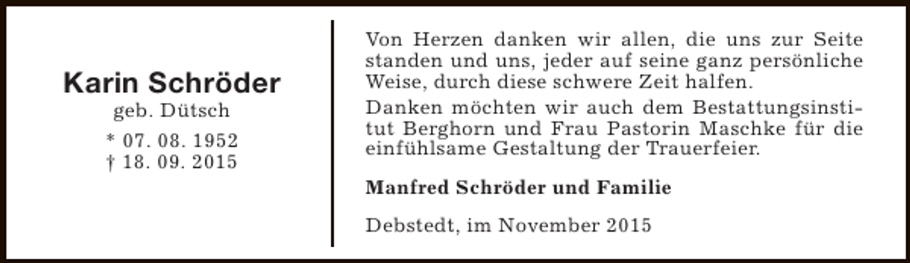 <p>Karin Schröder<br />geb. Dütsch<br />* 07. 08. 1952<br />† 18. 09. 2015</p><p>Von Herzen danken wir allen, die uns zur Seite<br />standen und uns, jeder auf seine ganz persönliche<br />Weise, durch diese schwere Zeit halfen.<br />Danken möchten wir auch dem Bestattungsinstitut Berghorn und Frau Pastorin Maschke für die<br />einfühlsame Gestaltung der Trauerfeier.<br />Manfred Schröder und Familie<br />Debstedt, im November 2015</p>