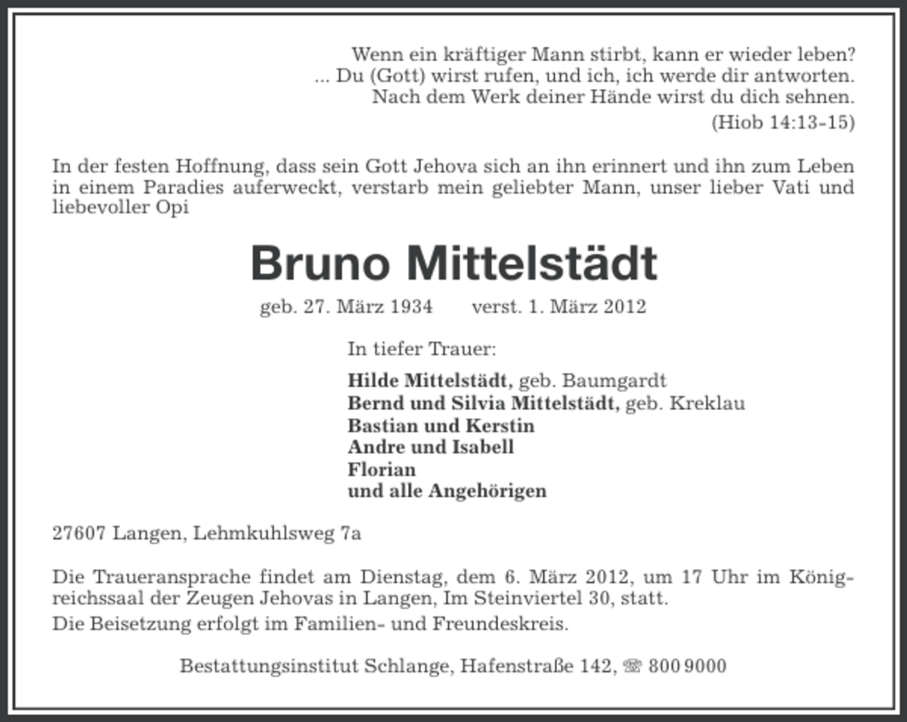 <p>Wenn ein kräftiger Mann stirbt, kann er wieder leben?<br />... Du (Gott) wirst rufen, und ich, ich werde dir antworten.<br />Nach dem Werk deiner Hände wirst du dich sehnen.<br />(Hiob 14:13-15)<br />In der festen Hoffnung, dass sein Gott Jehova sich an ihn erinnert und ihn zum Leben<br />in einem Paradies auferweckt, verstarb mein geliebter Mann, unser lieber Vati und<br />liebevoller Opi</p>
<p>Bruno Mittelstädt<br />geb. 27. März 1934</p>
<p>verst. 1. März 2012</p>
<p>In tiefer Trauer:<br />Hilde Mittelstädt, geb. Baumgardt<br />Bernd und Silvia Mittelstädt, geb. Kreklau<br />Bastian und Kerstin<br />Andre und Isabell<br />Florian<br />und alle Angehörigen<br />27607 Langen, Lehmkuhlsweg 7a<br />Die Traueransprache findet am Dienstag, dem 6. März 2012, um 17 Uhr im Königreichssaal der Zeugen Jehovas in Langen, Im Steinviertel 30, statt.<br />Die Beisetzung erfolgt im Familien- und Freundeskreis.<br />Bestattungsinstitut Schlange, Hafenstraße 142, 800 9000</p>