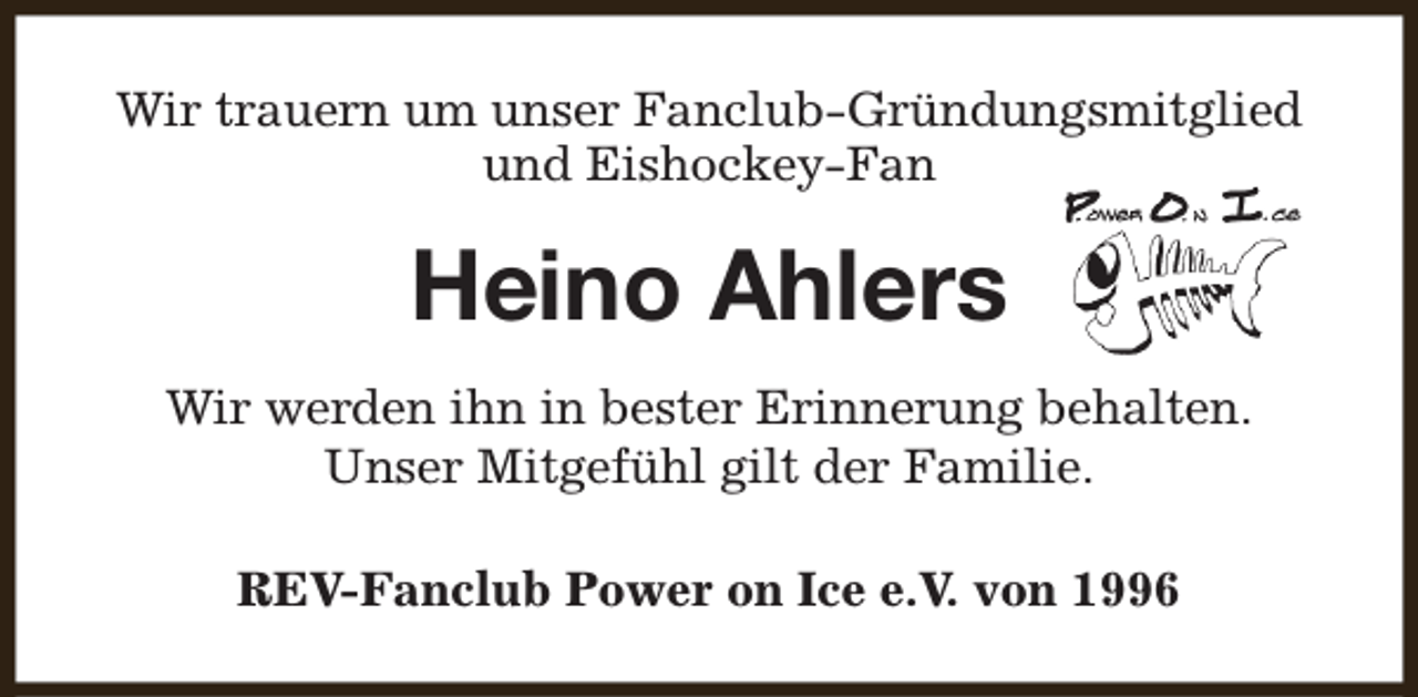 <p>Wir trauern um unser Fanclub-Gründungsmitglied<br />und Eishockey-Fan</p><p>Heino Ahlers<br />Wir werden ihn in bester Erinnerung behalten.<br />Unser Mitgefühl gilt der Familie.<br />REV-Fanclub Power on Ice e.V. von 1996</p>