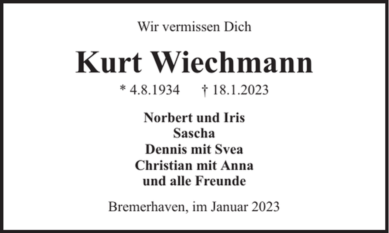 <p>Wir vermissen Dich</p><p>Kurt Wiechmann<br />* 4.8.1934</p><p>† 18.1.2023</p><p>Norbert und Iris<br />Sascha<br />Dennis mit Svea<br />Christian mit Anna<br />und alle Freunde<br />Bremerhaven, im Januar 2023</p>