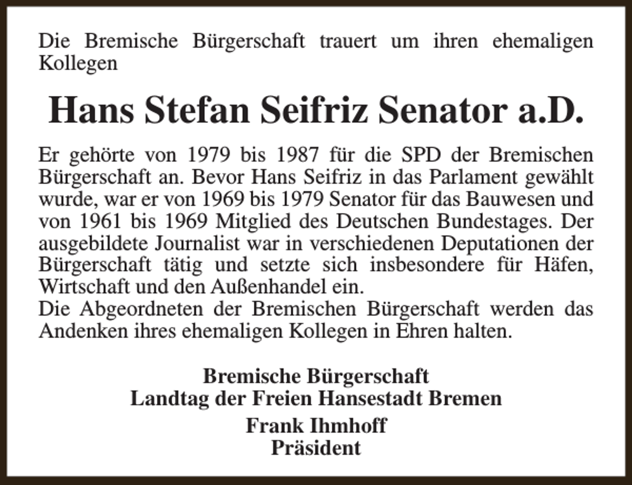 <p>Die Bremische Bürgerschaft trauert um ihren ehemaligen<br />Kollegen</p><p>Hans Stefan Seifriz Senator a.D.<br />Er gehörte von 1979 bis 1987 für die SPD der Bremischen<br />Bürgerschaft an. Bevor Hans Seifriz in das Parlament gewählt<br />wurde, war er von 1969 bis 1979 Senator für das Bauwesen und<br />von 1961 bis 1969 Mitglied des Deutschen Bundestages. Der<br />ausgebildete Journalist war in verschiedenen Deputationen der<br />Bürgerschaft tätig und setzte sich insbesondere für Häfen,<br />Wirtschaft und den Außenhandel ein.<br />Die Abgeordneten der Bremischen Bürgerschaft werden das<br />Andenken ihres ehemaligen Kollegen in Ehren halten.<br />Bremische Bürgerschaft<br />Landtag der Freien Hansestadt Bremen<br />Frank Ihmhoff<br />Präsident</p>