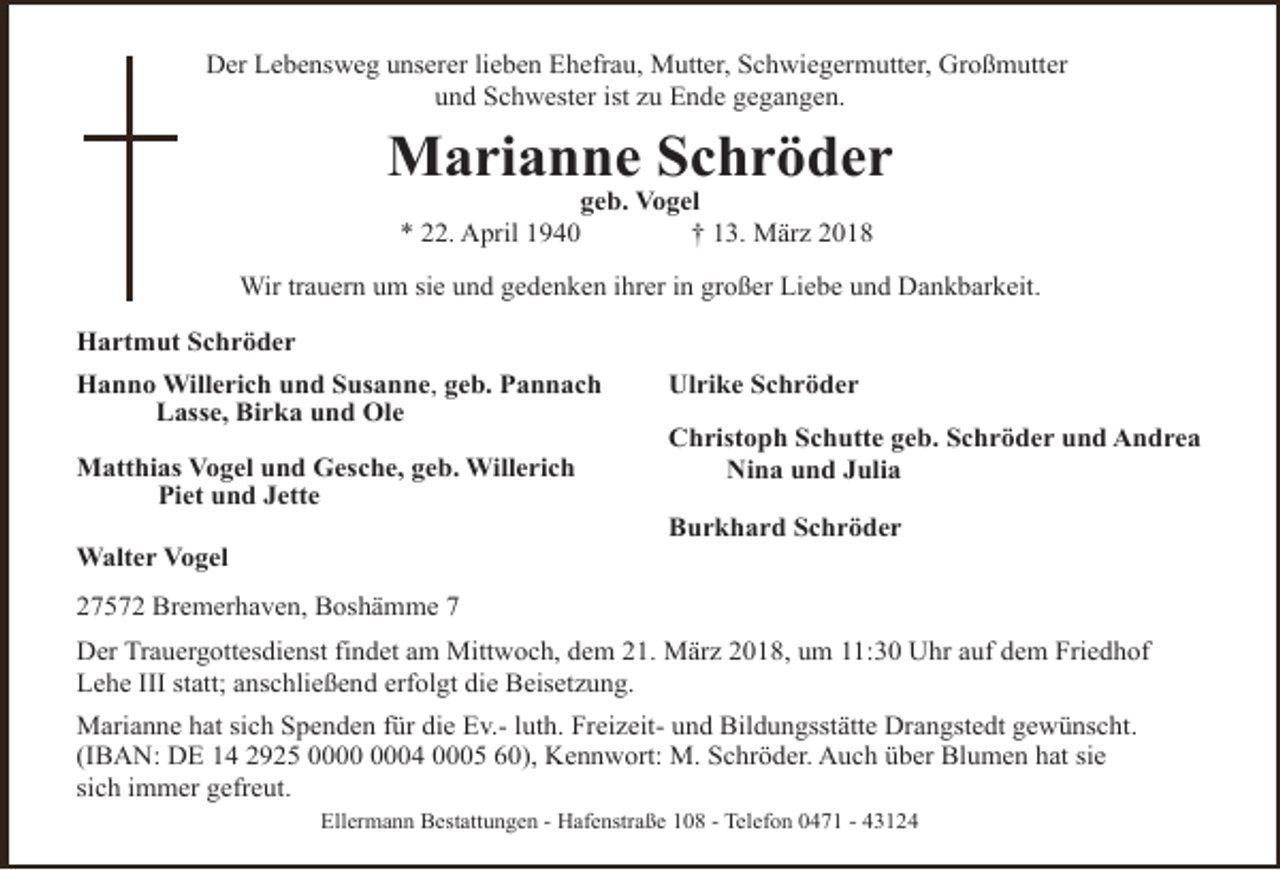 <p>Der Lebensweg unserer lieben Ehefrau, Mutter, Schwiegermutter, Großmutter<br />und Schwester ist zu Ende gegangen.</p><p>Marianne Schröder<br />geb. Vogel<br />* 22. April 1940<br />† 13. März 2018</p><p>Wir trauern um sie und gedenken ihrer in großer Liebe und Dankbarkeit.<br />Hartmut Schröder<br />Hanno Willerich und Susanne, geb. Pannach<br />Lasse, Birka und Ole<br />Matthias Vogel und Gesche, geb. Willerich<br />Piet und Jette<br />Walter Vogel</p><p>Ulrike Schröder<br />Christoph Schutte geb. Schröder und Andrea<br />Nina und Julia<br />Burkhard Schröder</p><p>27572 Bremerhaven, Boshämme 7<br />Der Trauergottesdienst findet am Mittwoch, dem 21. März 2018, um 11:30 Uhr auf dem Friedhof<br />Lehe III statt; anschließend erfolgt die Beisetzung.<br />Marianne hat sich Spenden für die Ev.- luth. Freizeit- und Bildungsstätte Drangstedt gewünscht.<br />(IBAN: DE 14 2925 04 0005 60), Kennwort: M. Schröder. Auch über Blumen hat sie<br />sich immer gefreut.<br />Ellermann Bestattungen - Hafenstraße 108 - Telefon 0471 - 43124</p>