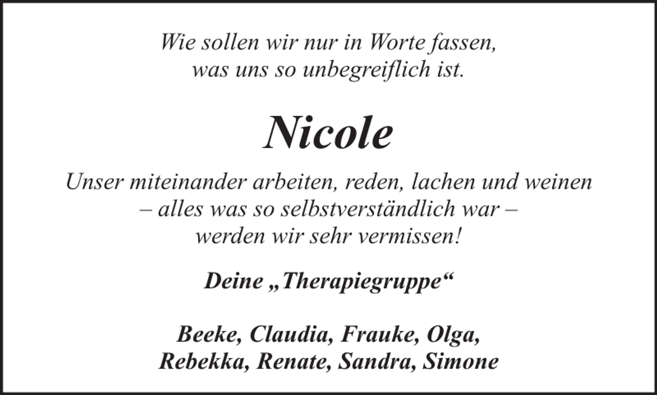 <p>Wie sollen wir nur in Worte fassen,<br />was uns so unbegreiflich ist.</p><p>Nicole<br />Unser miteinander arbeiten, reden, lachen und weinen<br />– alles was so selbstverständlich war –<br />werden wir sehr vermissen!<br />Deine „Therapiegruppe“<br />Beeke, Claudia, Frauke, Olga,<br />Rebekka, Renate, Sandra, Simone</p>