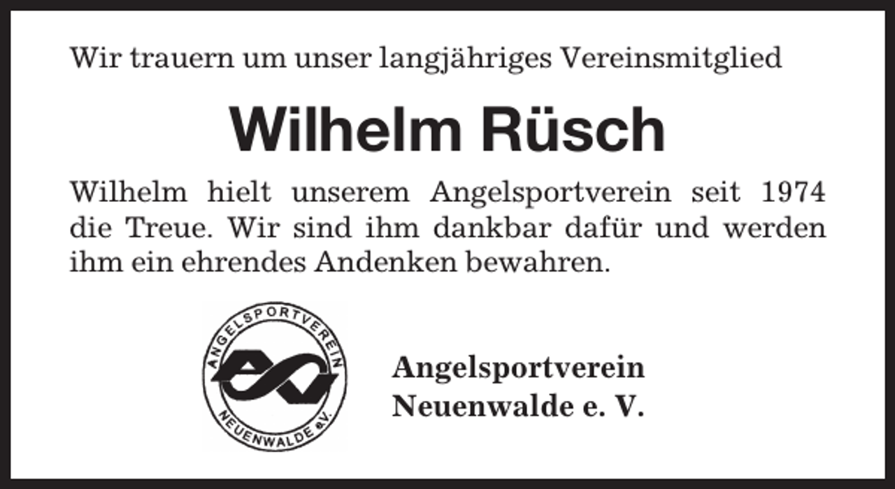 <p>Wir trauern um unser langjähriges Vereinsmitglied</p><p>Wilhelm Rüsch<br />Wilhelm hielt unserem Angelsportverein seit 1974<br />die Treue. Wir sind ihm dankbar dafür und werden<br />ihm ein ehrendes Andenken bewahren.</p><p>Angelsportverein<br />Neuenwalde e. V.</p>