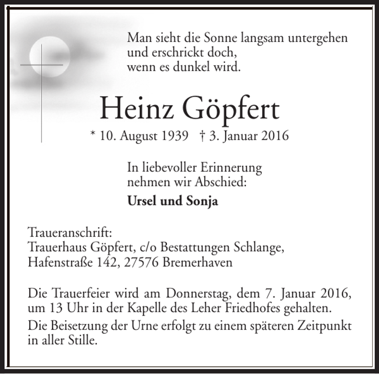 <p>Man sieht die Sonne langsam untergehen<br />und erschrickt doch,<br />wenn es dunkel wird.</p><p>Heinz Göpfert</p><p>* 10. August 1939 † 3. Januar 2016<br />In liebevoller Erinnerung<br />nehmen wir Abschied:<br />Ursel und Sonja<br />Traueranschrift:<br />Trauerhaus Göpfert, c/o Bestattungen Schlange,<br />Hafenstraße 142, 27576 Bremerhaven<br />Die Trauerfeier wird am Donnerstag, dem 7. Januar 2016,<br />um 13 Uhr in der Kapelle des Leher Friedhofes gehalten.<br />Die Beisetzung der Urne erfolgt zu einem späteren Zeitpunkt<br />in aller Stille.</p>