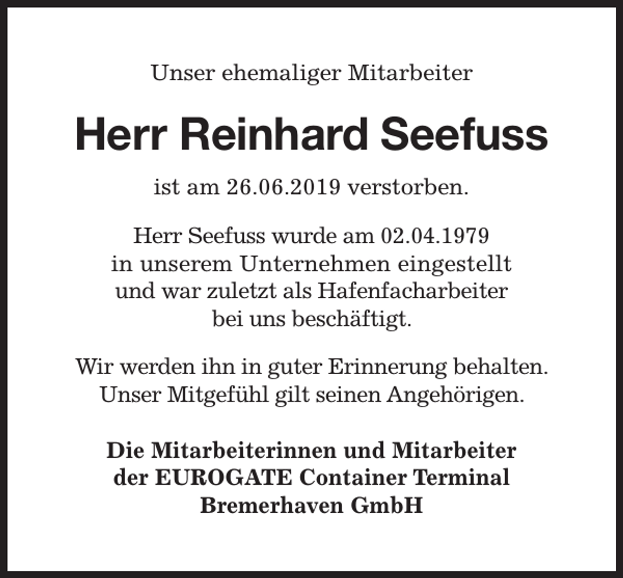 <p>Unser ehemaliger Mitarbeiter</p><p>Herr Reinhard Seefuss<br />ist am 26.06.2019 verstorben.<br />Herr Seefuss wurde am 02.04.1979<br />in unserem Unternehmen eingestellt<br />und war zuletzt als Hafenfacharbeiter<br />bei uns beschäftigt.<br />Wir werden ihn in guter Erinnerung behalten.<br />Unser Mitgefühl gilt seinen Angehörigen.<br />Die Mitarbeiterinnen und Mitarbeiter<br />der EUROGATE Container Terminal<br />Bremerhaven GmbH</p>