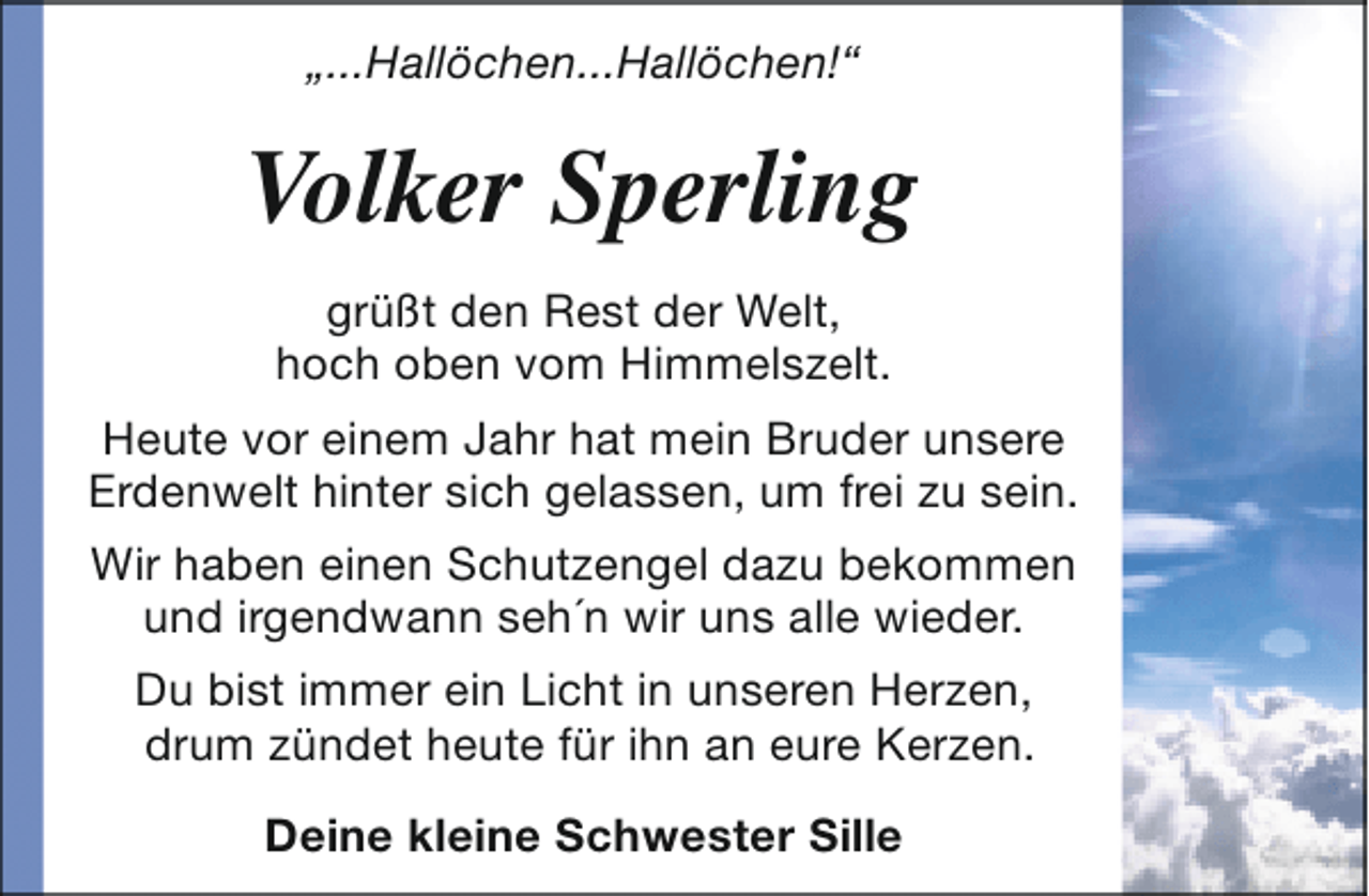<p>„...Hallöchen...Hallöchen!“</p>
<p>Volker Sperling<br />† 24. Juli 2013<br />grüßt den Rest der Welt,<br />hoch oben vom Himmelszelt.<br />Heute vor einem Jahr hat mein Bruder unsere<br />Erdenwelt hinter sich gelassen, um frei zu sein.<br />Wir haben einen Schutzengel dazu bekommen<br />und irgendwann seh´n wir uns alle wieder.<br />Du bist immer ein Licht in unseren Herzen,<br />drum zündet heute für ihn an eure Kerzen.<br />Deine kleine Schwester Sille</p>