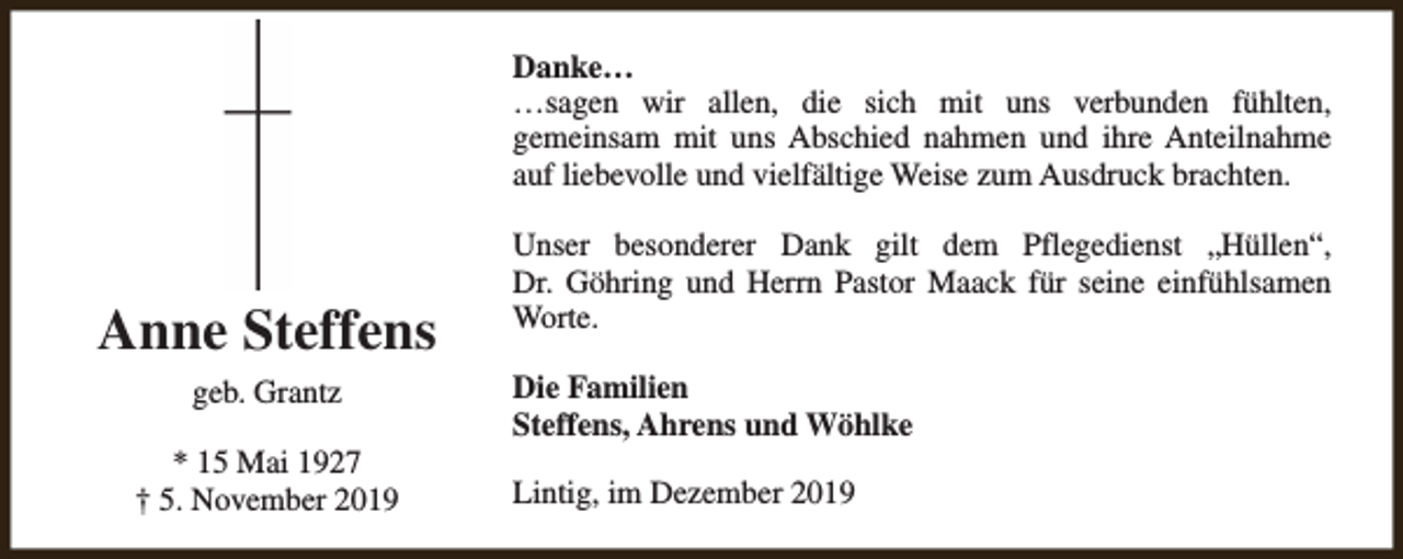<p>Danke…<br />…sagen wir allen, die sich mit uns verbunden fühlten,<br />gemeinsam mit uns Abschied nahmen und ihre Anteilnahme<br />auf liebevolle und vielfältige Weise zum Ausdruck brachten.</p><p>Anne Steffens<br />geb. Grantz<br />* 15 Mai 1927<br />† 5. November 2019</p><p>Unser besonderer Dank gilt dem Pflegedienst „Hüllen“,<br />Dr. Göhring und Herrn Pastor Maack für seine einfühlsamen<br />Worte.<br />Die Familien<br />Steffens, Ahrens und Wöhlke<br />Lintig, im Dezember 2019</p>