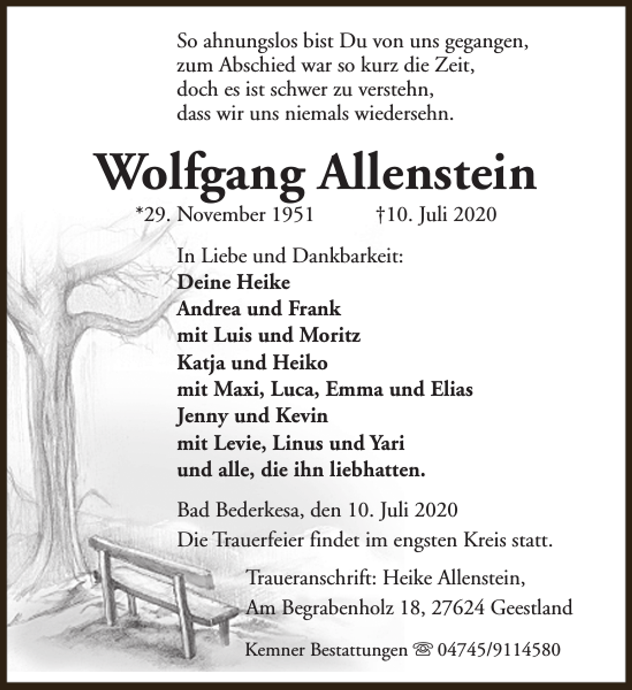 <p>So ahnungslos bist Du von uns gegangen,<br />zum Abschied war so kurz die Zeit,<br />doch es ist schwer zu verstehn,<br />dass wir uns niemals wiedersehn.</p><p>Wolfgang Allenstein<br />*29. November 1951</p><p>†10. Juli 2020</p><p>In Liebe und Dankbarkeit:<br />Deine Heike<br />Andrea und Frank<br />mit Luis und Moritz<br />Katja und Heiko<br />mit Maxi, Luca, Emma und Elias<br />Jenny und Kevin<br />mit Levie, Linus und Yari<br />und alle, die ihn liebhatten.<br />Bad Bederkesa, den 10. Juli 2020<br />Die Trauerfeier findet im engsten Kreis statt.<br />Traueranschrift: Heike Allenstein,<br />Am Begrabenholz 18, 27624 Geestland<br />Kemner Bestattungen s 04745/9114580</p>