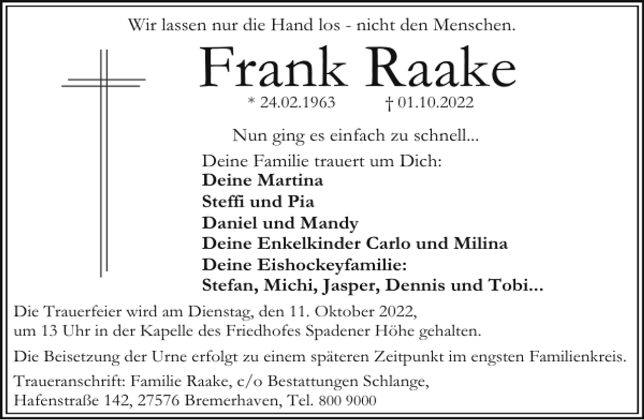 <p>Wir lassen nur die Hand los - nicht den Menschen.</p><p>Frank Raake<br />* 24.02.1963</p><p>† 01.10.2022</p><p>Nun ging es einfach zu schnell...<br />Deine Familie trauert um Dich:<br />Deine Martina<br />Steffi und Pia<br />Daniel und Mandy<br />Deine Enkelkinder Carlo und Milina<br />Deine Eishockeyfamilie:<br />Stefan, Michi, Jasper, Dennis und Tobi...<br />Die Trauerfeier wird am Dienstag, den 11. Oktober 2022,<br />um 13 Uhr in der Kapelle des Friedhofes Spadener Höhe gehalten.<br />Die Beisetzung der Urne erfolgt zu einem späteren Zeitpunkt im engsten Familienkreis.<br />Traueranschrift: Familie Raake, c/o Bestattungen Schlange,<br />Hafenstraße 142, 27576 Bremerhaven, Tel. 800 9000</p>