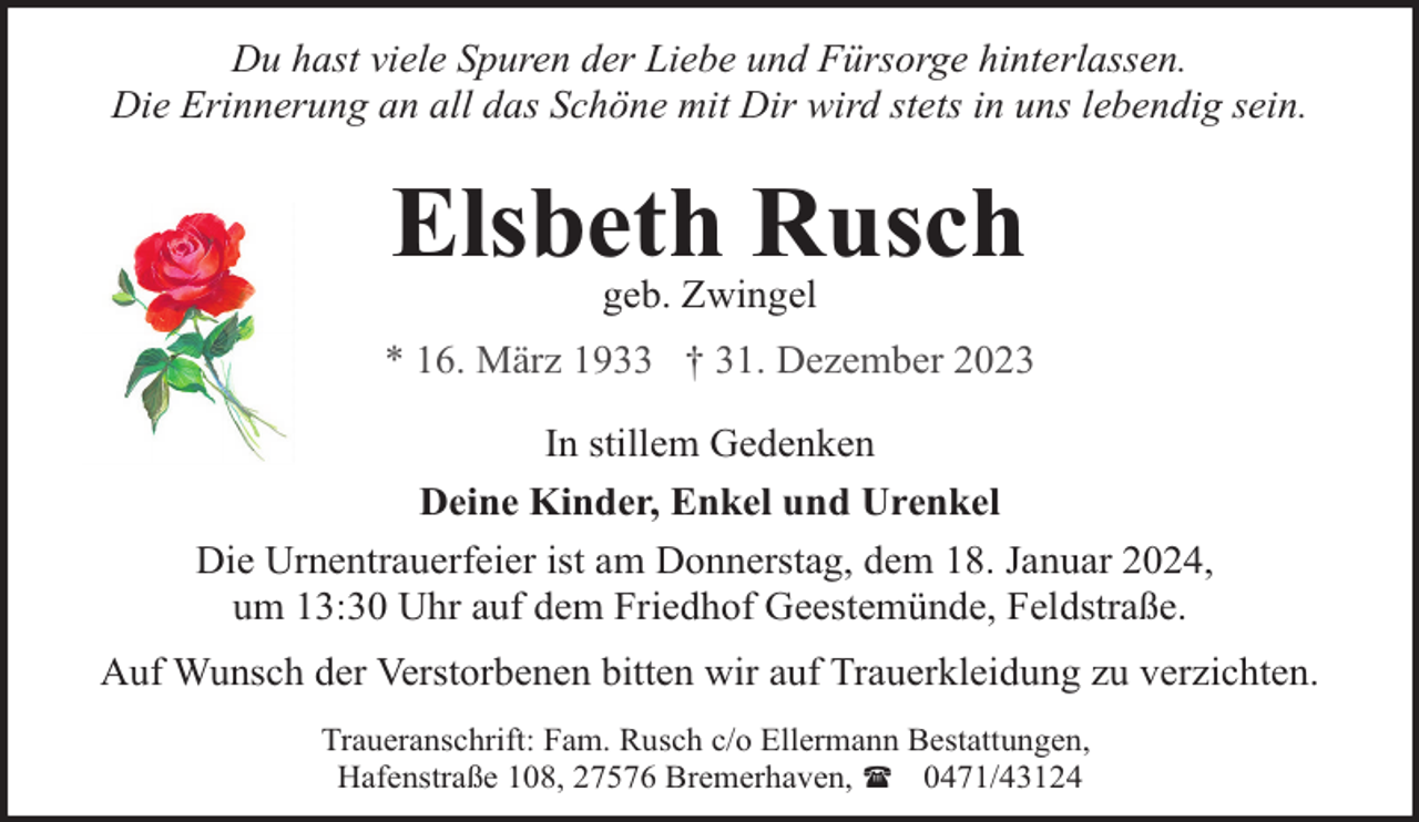 <p>Du hast viele Spuren der Liebe und Fürsorge hinterlassen.<br />Die Erinnerung an all das Schöne mit Dir wird stets in uns lebendig sein.</p><p>Elsbeth Rusch<br />geb. Zwingel</p><p>* 16. März 1933 † 31. Dezember 2023<br />In stillem Gedenken<br />Deine Kinder, Enkel und Urenkel<br />Die Urnentrauerfeier ist am Donnerstag, dem 18. Januar 2024,<br />um 13:30 Uhr auf dem Friedhof Geestemünde, Feldstraße.<br />Auf Wunsch der Verstorbenen bitten wir auf Trauerkleidung zu verzichten.<br />Traueranschrift: Fam. Rusch c/o Ellermann Bestattungen,<br />Hafenstraße 108, 27576 Bremerhaven, ( 0471/43124</p>