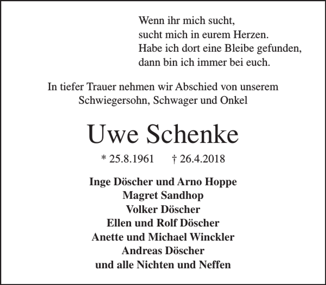 <p>Wenn ihr mich sucht,<br />sucht mich in eurem Herzen.<br />Habe ich dort eine Bleibe gefunden,<br />dann bin ich immer bei euch.<br />In tiefer Trauer nehmen wir Abschied von unserem<br />Schwiegersohn, Schwager und Onkel</p><p>Uwe Schenke<br />* 25.8.1961</p><p>† 26.4.2018</p><p>Inge Döscher und Arno Hoppe<br />Magret Sandhop<br />Volker Döscher<br />Ellen und Rolf Döscher<br />Anette und Michael Winckler<br />Andreas Döscher<br />und alle Nichten und Neffen</p>