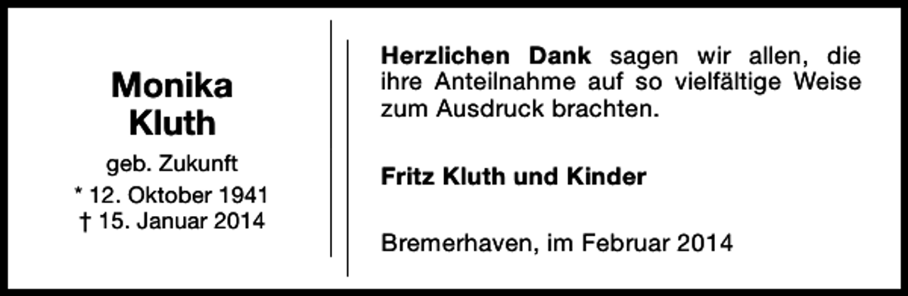 <p>Monika<br />Kluth<br />geb. Zukunft<br />* 12. Oktober 1941<br />† 15. Januar 2014</p><p>Herzlichen Dank sagen wir allen, die<br />ihre Anteilnahme auf so vielfältige Weise<br />zum Ausdruck brachten.<br />Fritz Kluth und Kinder<br />Bremerhaven, im Februar 2014</p>