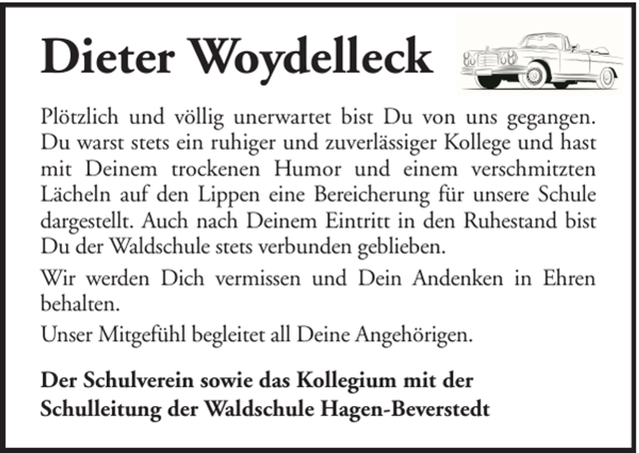 <p>Dieter Woydelleck<br />Plötzlich und völlig unerwartet bist Du von uns gegangen.<br />Du warst stets ein ruhiger und zuverlässiger Kollege und hast<br />mit Deinem trockenen Humor und einem verschmitzten<br />Lächeln auf den Lippen eine Bereicherung für unsere Schule<br />dargestellt. Auch nach Deinem Eintritt in den Ruhestand bist<br />Du der Waldschule stets verbunden geblieben.<br />Wir werden Dich vermissen und Dein Andenken in Ehren<br />behalten.<br />Unser Mitgefühl begleitet all Deine Angehörigen.<br />Der Schulverein sowie das Kollegium mit der<br />Schulleitung der Waldschule Hagen-Beverstedt</p>