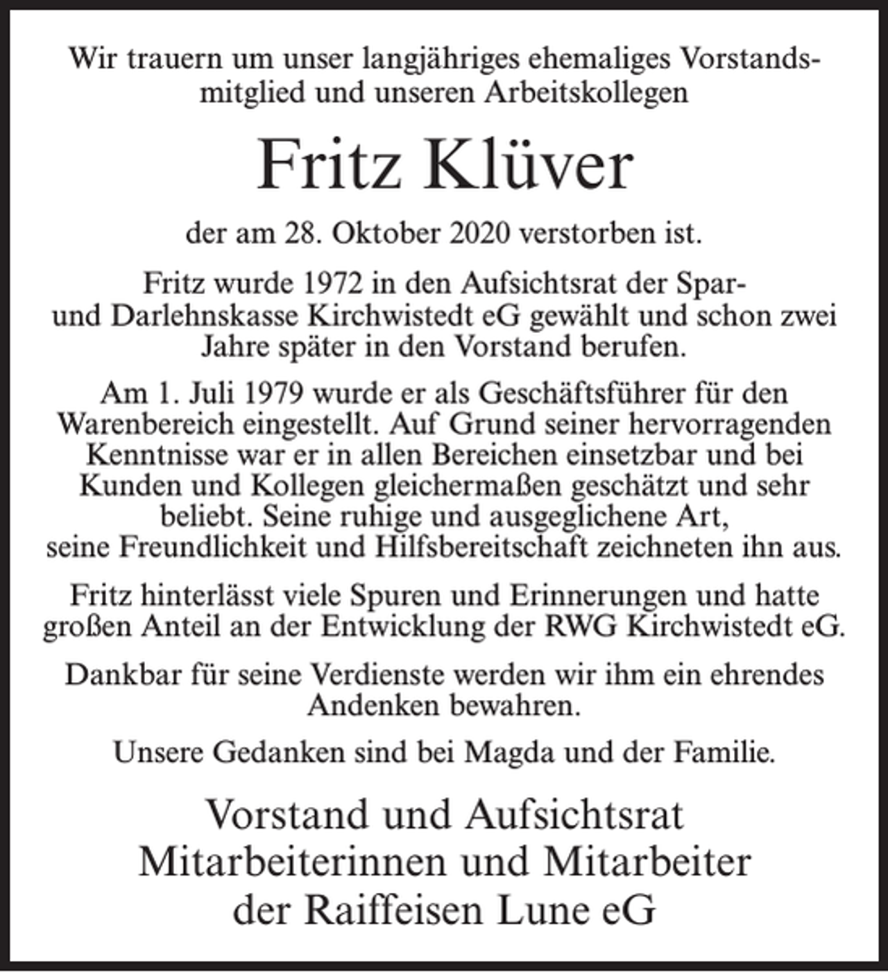<p>Wir trauern um unser langjähriges ehemaliges Vorstandsmitglied und unseren Arbeitskollegen</p><p>Fritz Klüver<br />der am 28. Oktober 2020 verstorben ist.<br />Fritz wurde 1972 in den Aufsichtsrat der Sparund Darlehnskasse Kirchwistedt eG gewählt und schon zwei<br />Jahre später in den Vorstand berufen.<br />Am 1. Juli 1979 wurde er als Geschäftsführer für den<br />Warenbereich eingestellt. Auf Grund seiner hervorragenden<br />Kenntnisse war er in allen Bereichen einsetzbar und bei<br />Kunden und Kollegen gleichermaßen geschätzt und sehr<br />beliebt. Seine ruhige und ausgeglichene Art,<br />seine Freundlichkeit und Hilfsbereitschaft zeichneten ihn aus.<br />Fritz hinterlässt viele Spuren und Erinnerungen und hatte<br />großen Anteil an der Entwicklung der RWG Kirchwistedt eG.<br />Dankbar für seine Verdienste werden wir ihm ein ehrendes<br />Andenken bewahren.<br />Unsere Gedanken sind bei Magda und der Familie.</p><p>Vorstand und Aufsichtsrat<br />Mitarbeiterinnen und Mitarbeiter<br />der Raiffeisen Lune eG</p>