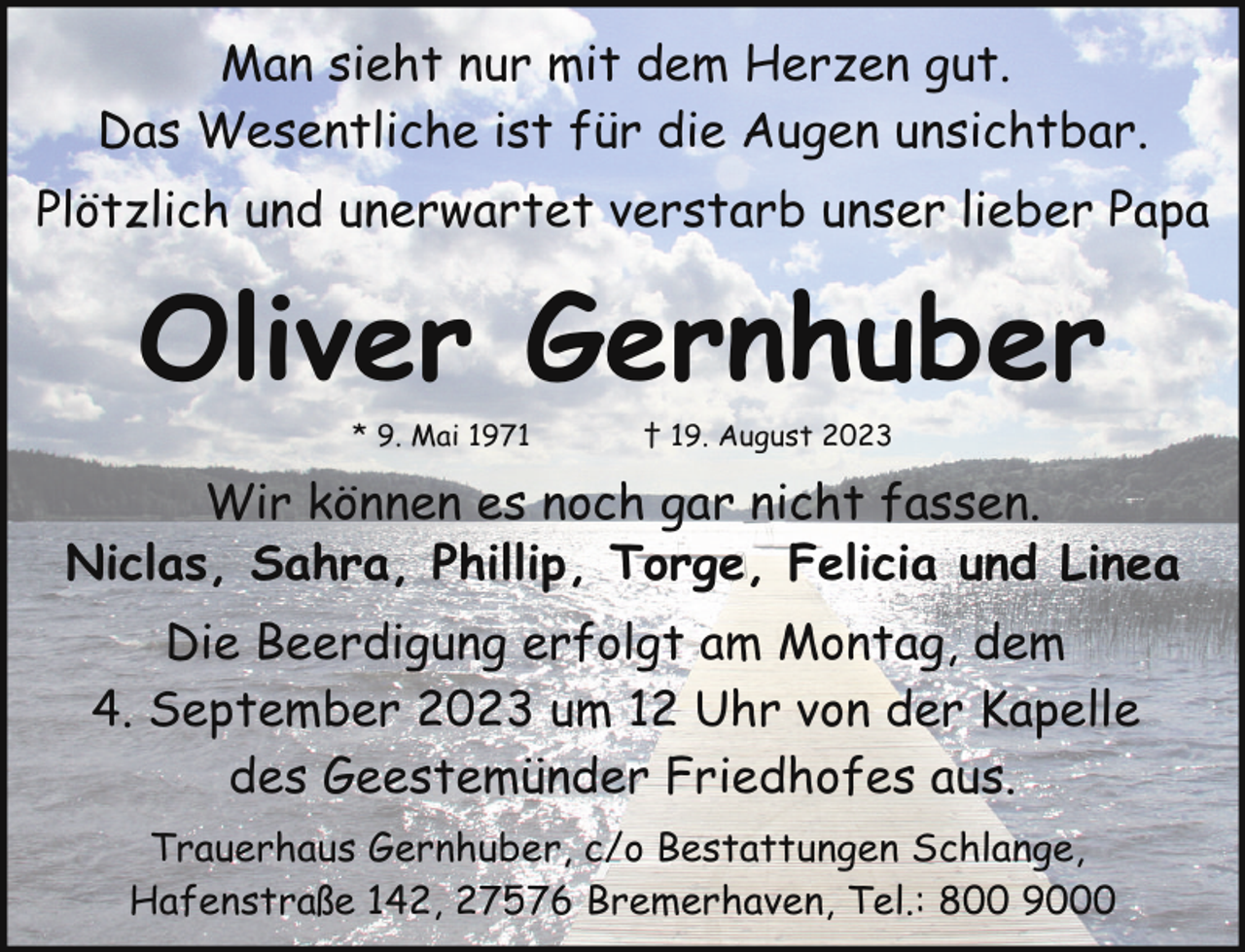 <p>Man sieht nur mit dem Herzen gut.<br />Das Wesentliche ist für die Augen unsichtbar.<br />Plötzlich und unerwartet verstarb unser lieber Papa</p><p>Oliver Gernhuber<br />* 9. Mai 1971</p><p>† 19. August 2023</p><p>Wir können es noch gar nicht fassen.<br />Niclas, Sahra, Phillip, Torge, Felicia und Linea<br />Die Beerdigung erfolgt am Montag, dem<br />4. September 2023 um 12 Uhr von der Kapelle<br />des Geestemünder Friedhofes aus.<br />Trauerhaus Gernhuber, c/o Bestattungen Schlange,<br />Hafenstraße 142, 27576 Bremerhaven, Tel.: 800 9000</p>