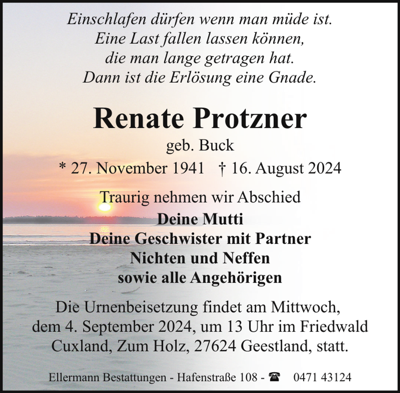 <p>Einschlafen dürfen wenn man müde ist.<br />Eine Last fallen lassen können,<br />die man lange getragen hat.<br />Dann ist die Erlösung eine Gnade.</p><p>Renate Protzner</p><p>geb. Buck<br />* 27. November 1941 † 16. August 2024<br />Traurig nehmen wir Abschied<br />Deine Mutti<br />Deine Geschwister mit Partner<br />Nichten und Neffen<br />sowie alle Angehörigen<br />Die Urnenbeisetzung findet am Mittwoch,<br />dem 4. September 2024, um 13 Uhr im Friedwald<br />Cuxland, Zum Holz, 27624 Geestland, statt.<br />Ellermann Bestattungen - Hafenstraße 108 - ( 0471 43124</p>