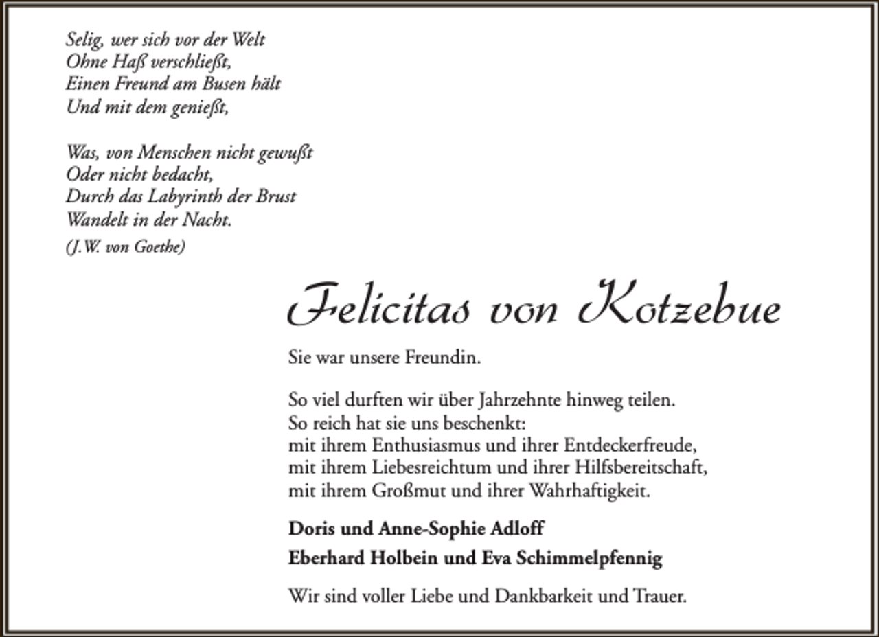 <p>Selig, wer sich vor der Welt<br />Ohne Haß verschließt,<br />Einen Freund am Busen hält<br />Und mit dem genießt,<br />Was, von Menschen nicht gewußt<br />Oder nicht bedacht,<br />Durch das Labyrinth der Brust<br />Wandelt in der Nacht.<br />(J.W. von Goethe)</p><p>Felicitas von Kotzebue<br />Sie war unsere Freundin.</p><p>So viel durften wir über Jahrzehnte hinweg teilen.<br />So reich hat sie uns beschenkt:<br />mit ihrem Enthusiasmus und ihrer Entdeckerfreude,<br />mit ihrem Liebesreichtum und ihrer Hilfsbereitschaft,<br />mit ihrem Großmut und ihrer Wahrhaftigkeit.<br />Doris und Anne-Sophie Adloff<br />Eberhard Holbein und Eva Schimmelpfennig<br />Wir sind voller Liebe und Dankbarkeit und Trauer.</p>