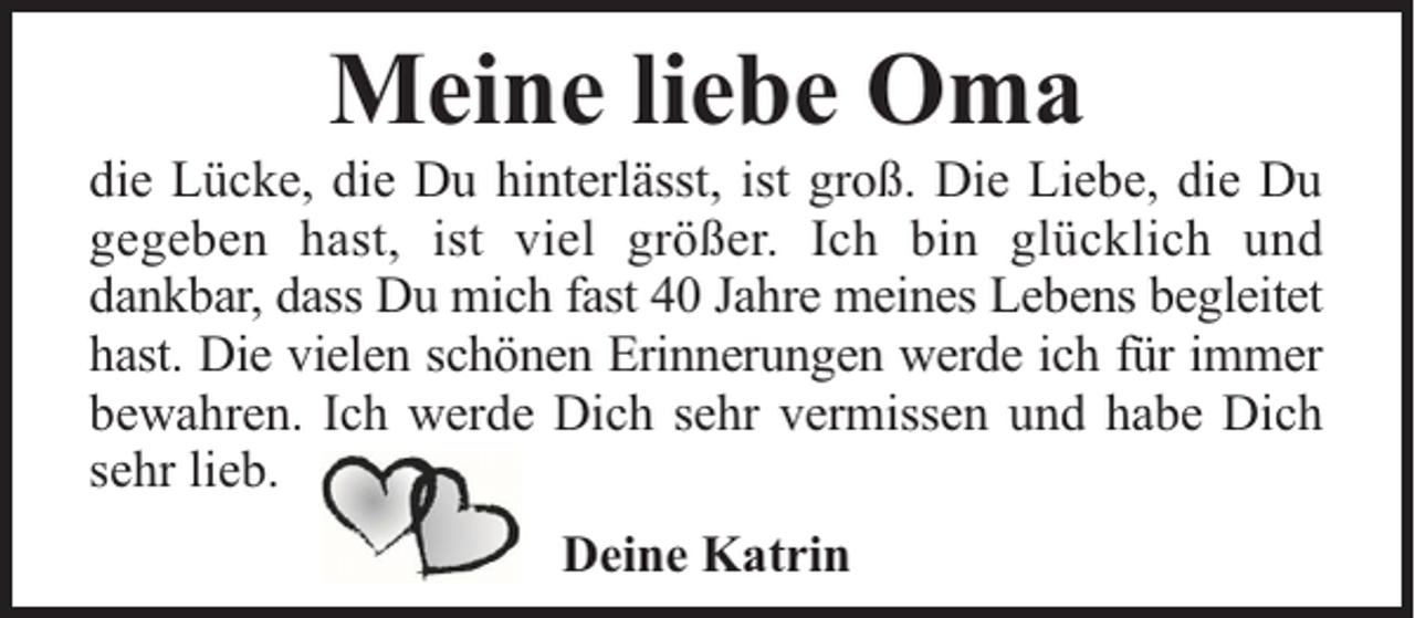<p>Meine liebe Oma</p><p>die Lücke, die Du hinterlässt, ist groß. Die Liebe, die Du<br />gegeben hast, ist viel größer. Ich bin glücklich und<br />dankbar, dass Du mich fast 40 Jahre meines Lebens begleitet<br />hast. Die vielen schönen Erinnerungen werde ich für immer<br />bewahren. Ich werde Dich sehr vermissen und habe Dich<br />sehr lieb.<br />Deine Katrin</p>