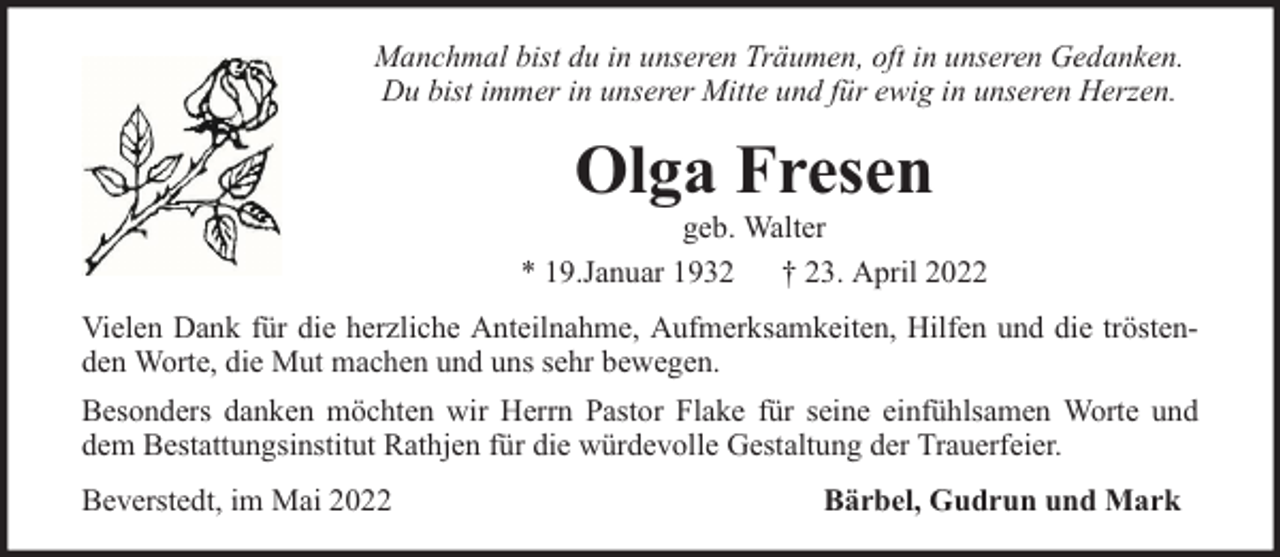 <p>Manchmal bist du in unseren Träumen, oft in unseren Gedanken.<br />Du bist immer in unserer Mitte und für ewig in unseren Herzen.</p><p>Olga Fresen</p><p>geb. Walter<br />* 19.Januar 1932 † 23. April 2022<br />Vielen Dank für die herzliche Anteilnahme, Aufmerksamkeiten, Hilfen und die tröstenden Worte, die Mut machen und uns sehr bewegen.<br />Besonders danken möchten wir Herrn Pastor Flake für seine einfühlsamen Worte und<br />dem Bestattungsinstitut Rathjen für die würdevolle Gestaltung der Trauerfeier.<br />Beverstedt, im Mai 2022</p><p>Bärbel, Gudrun und Mark</p>