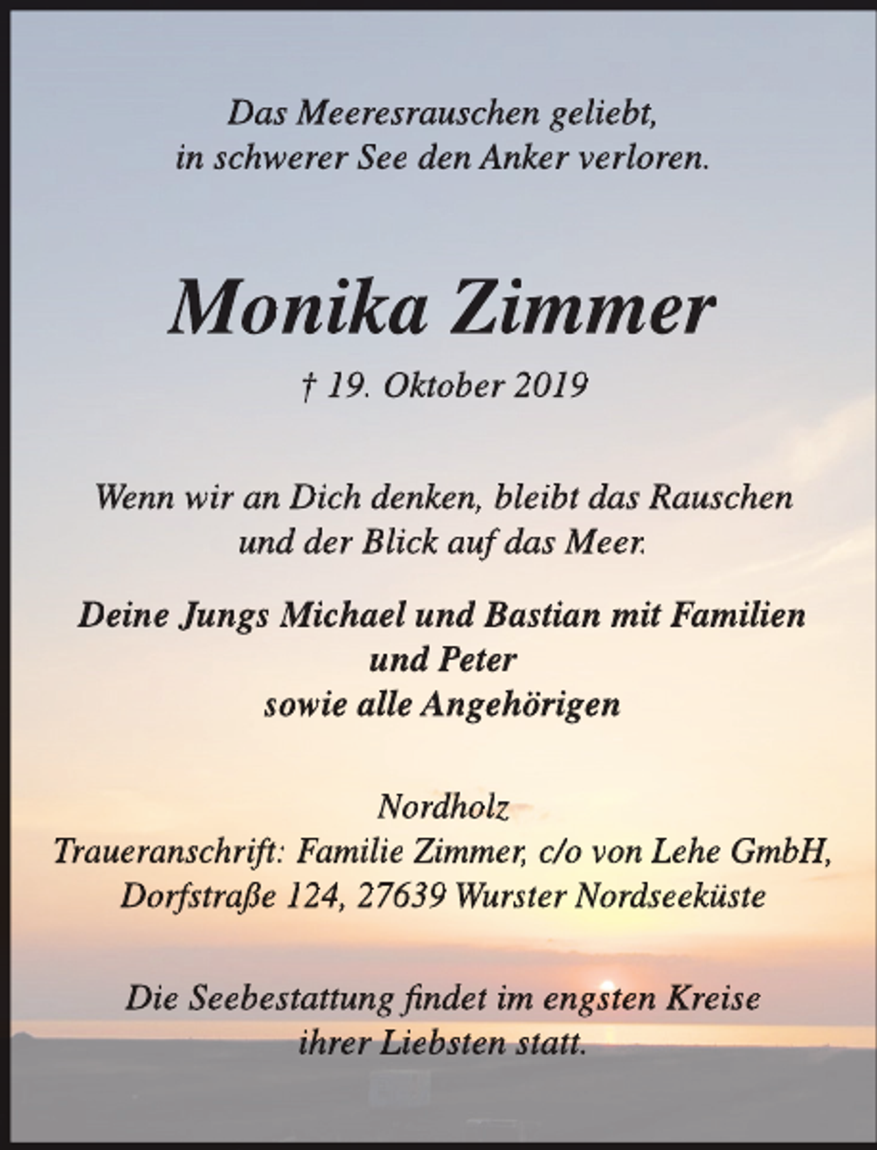 <p>Das Meeresrauschen geliebt,<br />in schwerer See den Anker verloren.</p><p>Monika Zimmer<br />† 19. Oktober 2019<br />Wenn wir an Dich denken, bleibt das Rauschen<br />und der Blick auf das Meer.<br />Deine Jungs Michael und Bastian mit Familien<br />und Peter<br />sowie alle Angehörigen<br />Nordholz<br />Traueranschrift: Familie Zimmer, c/o von Lehe GmbH,<br />Dorfstraße 124, 27639 Wurster Nordseeküste<br />Die Seebestattung findet im engsten Kreise<br />ihrer Liebsten statt.</p>