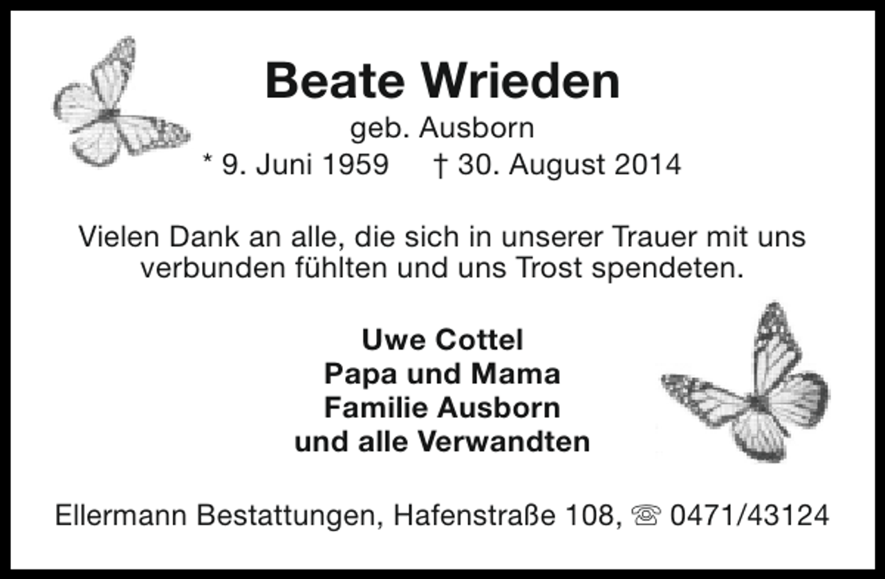 <p>Beate Wrieden</p>
<p>geb. Ausborn<br />* 9. Juni 1959 † 30. August 2014<br />Vielen Dank an alle, die sich in unserer Trauer mit uns<br />verbunden fühlten und uns Trost spendeten.<br />Uwe Cottel<br />Papa und Mama<br />Familie Ausborn<br />und alle Verwandten<br />Ellermann Bestattungen, Hafenstraße 108, s 0471/43124</p>