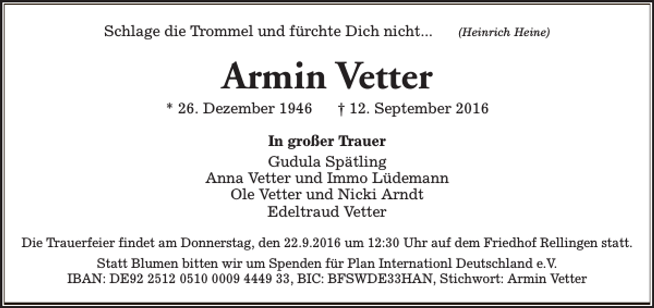 <p>Schlage die Trommel und fürchte Dich nicht...</p><p>(Heinrich Heine)</p><p>Armin Vetter</p><p>* 26. Dezember 1946</p><p>† 12. September 2016</p><p>In großer Trauer<br />Gudula Spätling<br />Anna Vetter und Immo Lüdemann<br />Ole Vetter und Nicki Arndt<br />Edeltraud Vetter<br />Die Trauerfeier findet am Donnerstag, den 22.9.2016 um 12:30 Uhr auf dem Friedhof Rellingen statt.<br />Statt Blumen bitten wir um Spenden für Plan Internationl Deutschland e.V.<br />IBAN: DE9512 051009 4449 33, BIC: BFSWDE33HAN, Stichwort: Armin Vetter</p>