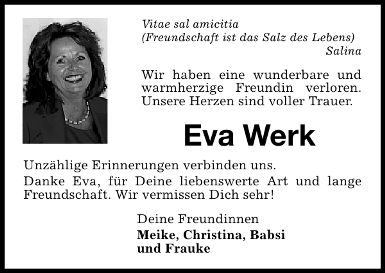 <p>Vitae sal amicitia<br />(Freundschaft ist das Salz des Lebens)<br />Salina</p><p>Wir haben eine wunderbare und<br />warmherzige Freundin verloren.<br />Unsere Herzen sind voller Trauer.</p><p>Eva Werk<br />Unzählige Erinnerungen verbinden uns.<br />Danke Eva, für Deine liebenswerte Art und lange<br />Freundschaft. Wir vermissen Dich sehr!<br />Deine Freundinnen<br />Meike, Christina, Babsi<br />und Frauke</p>