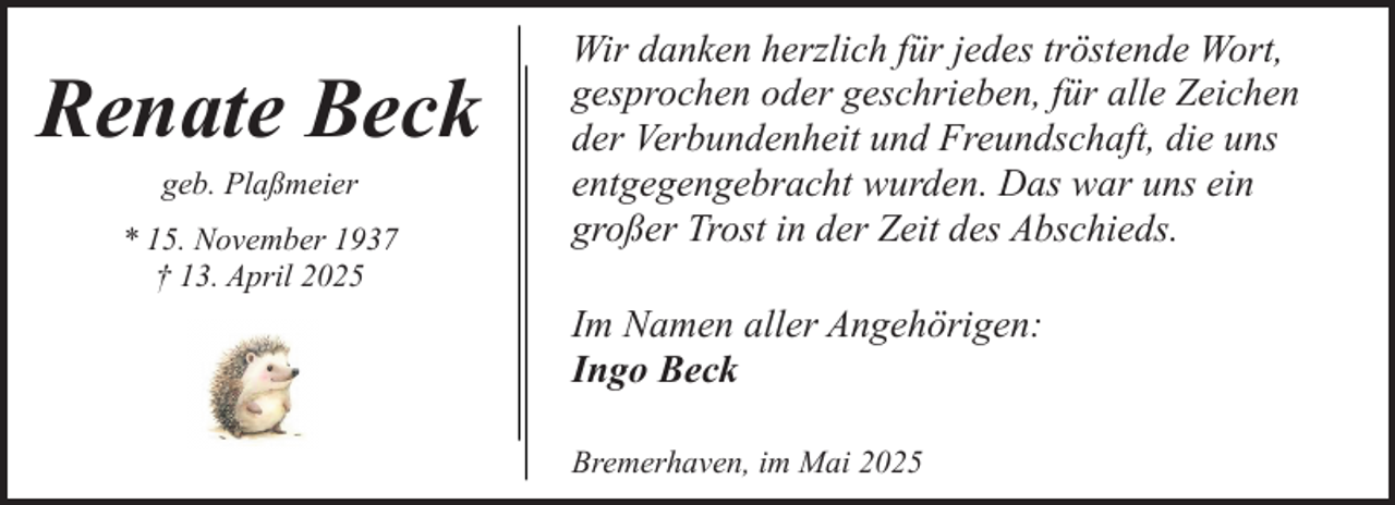 <p>Renate Beck<br />geb. Plaßmeier</p><p>* 15. November 1937<br />† 13. April 2025</p><p>Wir danken herzlich für jedes tröstende Wort,<br />gesprochen oder geschrieben, für alle Zeichen<br />der Verbundenheit und Freundschaft, die uns<br />entgegengebracht wurden. Das war uns ein<br />großer Trost in der Zeit des Abschieds.<br />Im Namen aller Angehörigen:<br />Ingo Beck<br />Bremerhaven, im Mai 2025</p>