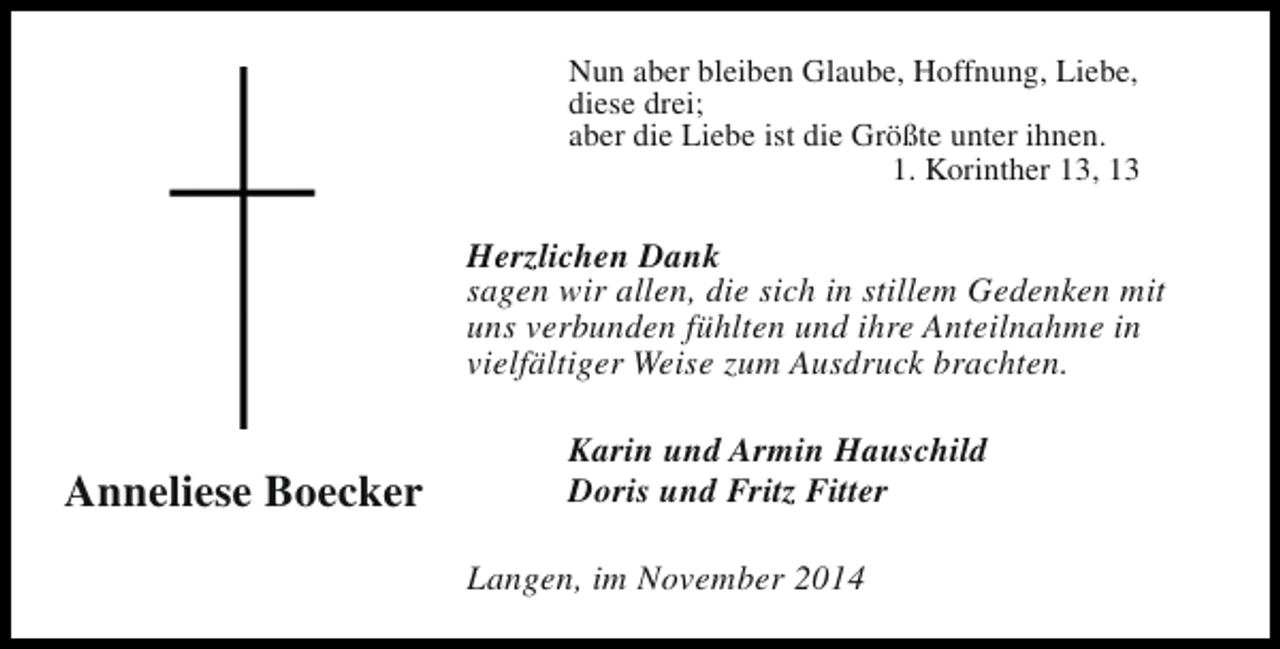 <p>Nun aber bleiben Glaube, Hoffnung, Liebe,<br />diese drei;<br />aber die Liebe ist die Größte unter ihnen.<br />1. Korinther 13, 13</p><p>Herzlichen Dank<br />sagen wir allen, die sich in stillem Gedenken mit<br />uns verbunden fühlten und ihre Anteilnahme in<br />vielfältiger Weise zum Ausdruck brachten.</p><p>Anneliese Boecker</p><p>Karin und Armin Hauschild<br />Doris und Fritz Fitter<br />Langen, im November 2014</p>
