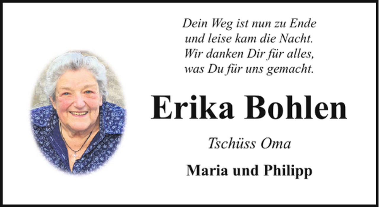 <p>Dein Weg ist nun zu Ende<br />und leise kam die Nacht.<br />Wir danken Dir für alles,<br />was Du für uns gemacht.</p><p>Erika Bohlen<br />Tschüss Oma<br />Maria und Philipp</p>
