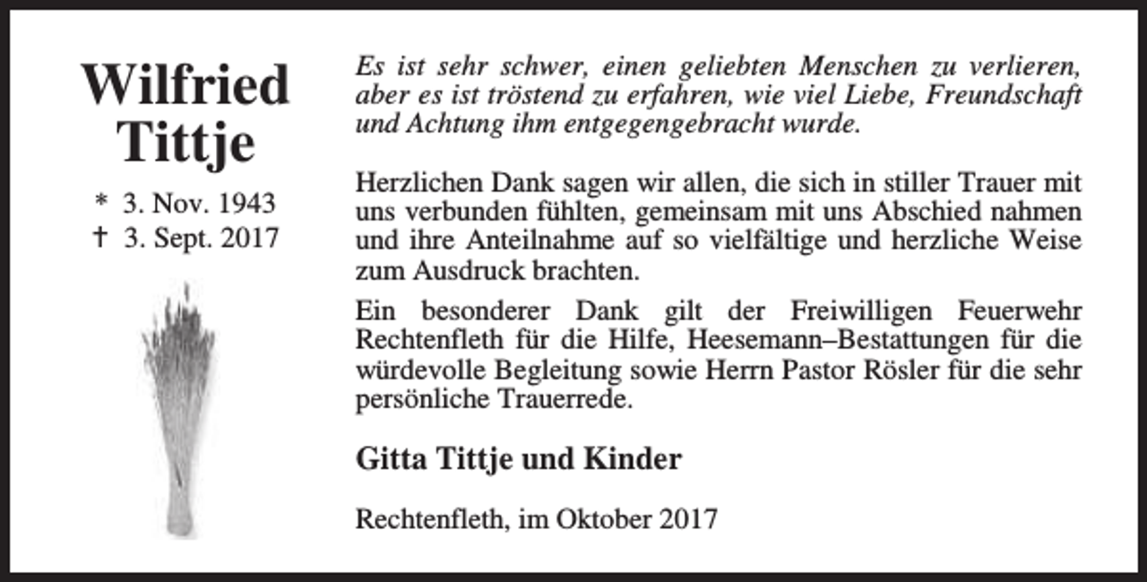 <p>Wilfried<br />Tittje<br />* 3. Nov. 1943<br />B 3. Sept. 2017</p><p>Es ist sehr schwer, einen geliebten Menschen zu verlieren,<br />aber es ist tröstend zu erfahren, wie viel Liebe, Freundschaft<br />und Achtung ihm entgegengebracht wurde.<br />Herzlichen Dank sagen wir allen, die sich in stiller Trauer mit<br />uns verbunden fühlten, gemeinsam mit uns Abschied nahmen<br />und ihre Anteilnahme auf so vielfältige und herzliche Weise<br />zum Ausdruck brachten.<br />Ein besonderer Dank gilt der Freiwilligen Feuerwehr<br />Rechtenfleth für die Hilfe, Heesemann–Bestattungen für die<br />würdevolle Begleitung sowie Herrn Pastor Rösler für die sehr<br />persönliche Trauerrede.</p><p>Gitta Tittje und Kinder<br />Rechtenfleth, im Oktober 2017</p>