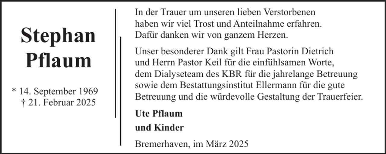 <p>Stephan<br />Pflaum<br />* 14. September 1969<br />† 21. Februar 2025</p><p>In der Trauer um unseren lieben Verstorbenen<br />haben wir viel Trost und Anteilnahme erfahren.<br />Dafür danken wir von ganzem Herzen.<br />Unser besonderer Dank gilt Frau Pastorin Dietrich<br />und Herrn Pastor Keil für die einfühlsamen Worte,<br />dem Dialyseteam des KBR für die jahrelange Betreuung<br />sowie dem Bestattungsinstitut Ellermann für die gute<br />Betreuung und die würdevolle Gestaltung der Trauerfeier.<br />Ute Pflaum<br />und Kinder<br />Bremerhaven, im März 2025</p>