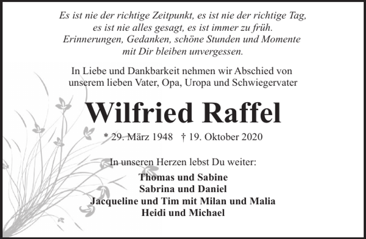 <p>Es ist nie der richtige Zeitpunkt, es ist nie der richtige Tag,<br />es ist nie alles gesagt, es ist immer zu früh.<br />Erinnerungen, Gedanken, schöne Stunden und Momente<br />mit Dir bleiben unvergessen.<br />In Liebe und Dankbarkeit nehmen wir Abschied von<br />unserem lieben Vater, Opa, Uropa und Schwiegervater</p><p>Wilfried Raffel<br />* 29. März 1948 † 19. Oktober 2020</p><p>In unseren Herzen lebst Du weiter:<br />Thomas und Sabine<br />Sabrina und Daniel<br />Jacqueline und Tim mit Milan und Malia<br />Heidi und Michael</p>