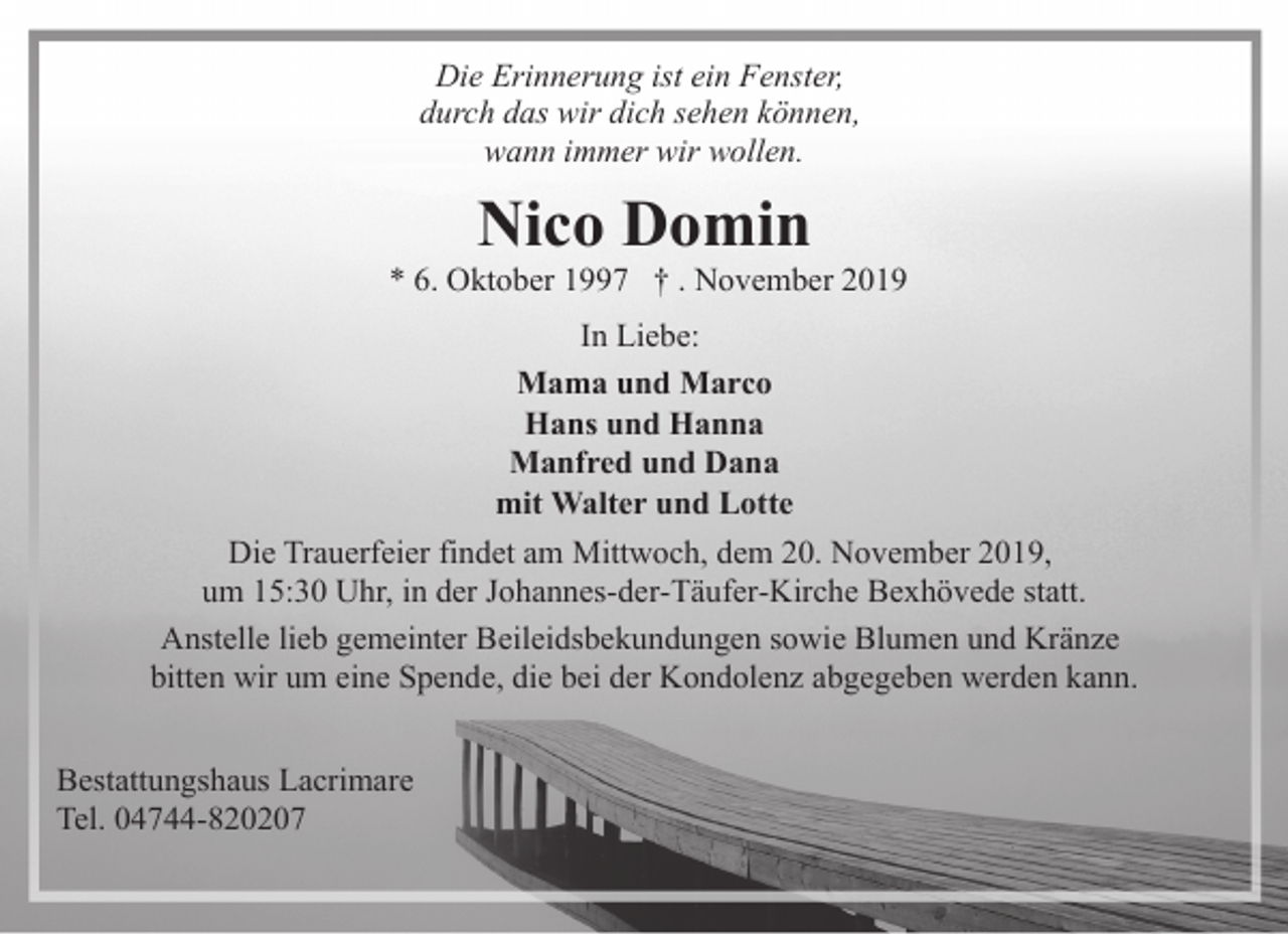 <p>Die Erinnerung ist ein Fenster,<br />durch das wir dich sehen können,<br />wann immer wir wollen.</p><p>Nico Domin</p><p>* 6. Oktober 1997 † . November 2019<br />In Liebe:<br />Mama und Marco<br />Hans und Hanna<br />Manfred und Dana<br />mit Walter und Lotte<br />Die Trauerfeier findet am Mittwoch, dem 20. November 2019,<br />um 15:30 Uhr, in der Johannes-der-Täufer-Kirche Bexhövede statt.<br />Anstelle lieb gemeinter Beileidsbekundungen sowie Blumen und Kränze<br />bitten wir um eine Spende, die bei der Kondolenz abgegeben werden kann.<br />Bestattungshaus Lacrimare<br />Tel. 04744-820207</p>